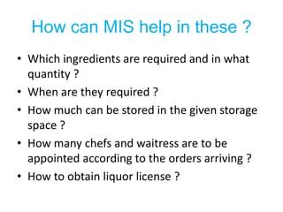 How can MIS help in these ?
• Which ingredients are required and in what
  quantity ?
• When are they required ?
• How much can be stored in the given storage
  space ?
• How many chefs and waitress are to be
  appointed according to the orders arriving ?
• How to obtain liquor license ?
 