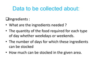 Data to be collected about:
Ingredients :
• What are the ingredients needed ?
• The quantity of the food required for each type
  of day whether weekdays or weekends.
• The number of days for which these ingredients
  can be stocked
• How much can be stocked in the given area.
 