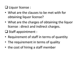 Liquor license :
• What are the clauses to be met with for
  obtaining liquor license?
• What are the charges of obtaining the liquor
  license : direct and indirect charges.
 Staff appointment :
• Requirement of staff in terms of quantity
• The requirement in terms of quality
• the cost of hiring a staff member
 