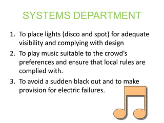 SYSTEMS DEPARTMENT
1. To place lights (disco and spot) for adequate
   visibility and complying with design
2. To play music suitable to the crowd’s
   preferences and ensure that local rules are
   complied with.
3. To avoid a sudden black out and to make
   provision for electric failures.
 