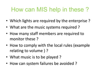 How can MIS help in these ?
• Which lights are required by the enterprise ?
• What are the music systems required ?
• How many staff members are required to
  monitor these ?
• How to comply with the local rules (example
  relating to volume ) ?
• What music is to be played ?
• How can system failures be avoided ?
 