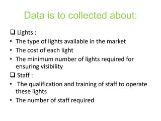 Data is to collected about:
 Lights :
• The type of lights available in the market
• The cost of each light
• The minimum number of lights required for
  ensuring visibility
 Staff :
• The qualification and training of staff to operate
  these lights
• The number of staff required
 