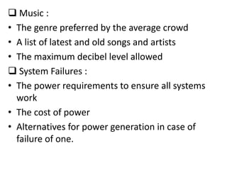  Music :
• The genre preferred by the average crowd
• A list of latest and old songs and artists
• The maximum decibel level allowed
 System Failures :
• The power requirements to ensure all systems
  work
• The cost of power
• Alternatives for power generation in case of
  failure of one.
 