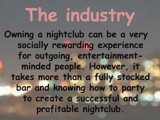The industry
Owning a nightclub can be a very
  socially rewarding experience
   for outgoing, entertainment-
    minded people. However, it
 takes more than a fully stocked
  bar and knowing how to party
    to create a successful and
       profitable nightclub.
 