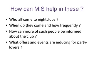 How can MIS help in these ?
• Who all come to nightclubs ?
• When do they come and how frequently ?
• How can more of such people be informed
  about the club ?
• What offers and events are inducing for party-
  lovers ?
 