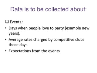 Data is to be collected about:

 Events :
• Days when people love to party (example new
  years).
• Average rates charged by competitive clubs
  those days
• Expectations from the events
 
