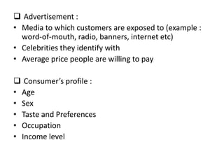  Advertisement :
• Media to which customers are exposed to (example :
  word-of-mouth, radio, banners, internet etc)
• Celebrities they identify with
• Average price people are willing to pay

 Consumer’s profile :
• Age
• Sex
• Taste and Preferences
• Occupation
• Income level
 