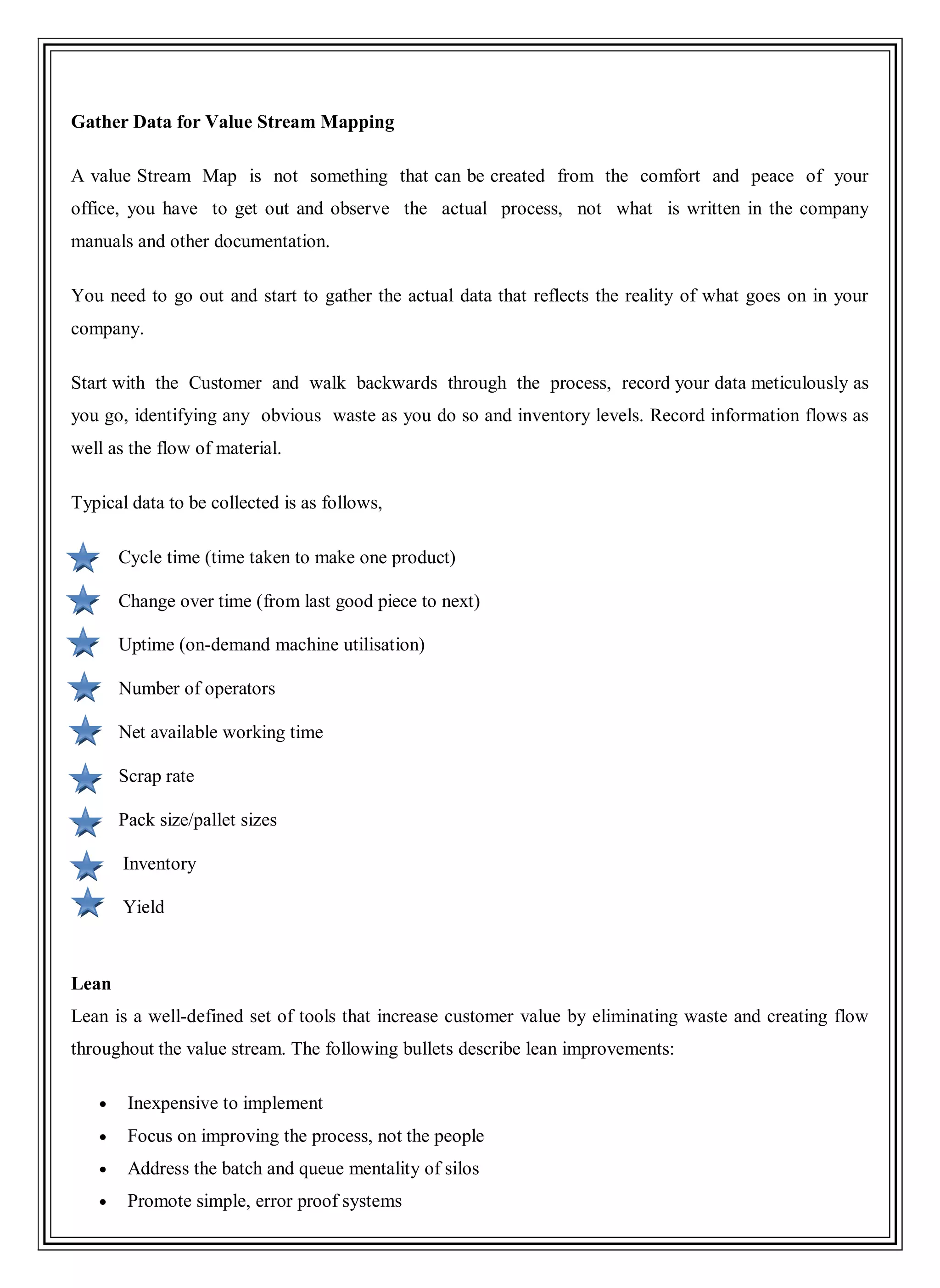 Gather Data for Value Stream Mapping
A value Stream Map is not something that can be created from the comfort and peace of your
office, you have to get out and observe the actual process, not what is written in the company
manuals and other documentation.
You need to go out and start to gather the actual data that reflects the reality of what goes on in your
company.
Start with the Customer and walk backwards through the process, record your data meticulously as
you go, identifying any obvious waste as you do so and inventory levels. Record information flows as
well as the flow of material.
Typical data to be collected is as follows,
Cycle time (time taken to make one product)
Change over time (from last good piece to next)
Uptime (on-demand machine utilisation)
Number of operators
Net available working time
Scrap rate
Pack size/pallet sizes
Inventory
Yield
Lean
Lean is a well-defined set of tools that increase customer value by eliminating waste and creating flow
throughout the value stream. The following bullets describe lean improvements:
Inexpensive to implement
Focus on improving the process, not the people
Address the batch and queue mentality of silos
Promote simple, error proof systems
 