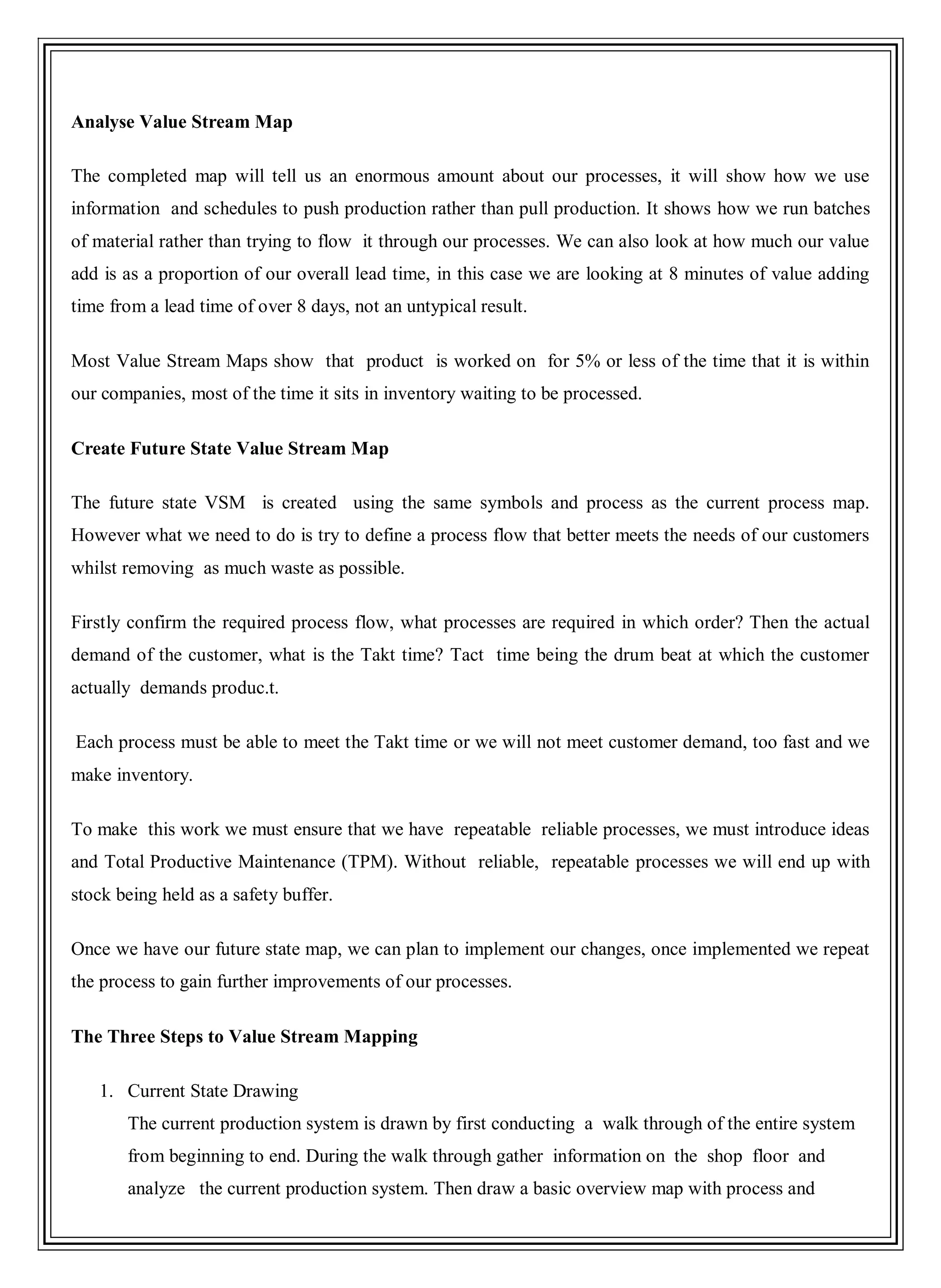 Analyse Value Stream Map
The completed map will tell us an enormous amount about our processes, it will show how we use
information and schedules to push production rather than pull production. It shows how we run batches
of material rather than trying to flow it through our processes. We can also look at how much our value
add is as a proportion of our overall lead time, in this case we are looking at 8 minutes of value adding
time from a lead time of over 8 days, not an untypical result.
Most Value Stream Maps show that product is worked on for 5% or less of the time that it is within
our companies, most of the time it sits in inventory waiting to be processed.
Create Future State Value Stream Map
The future state VSM is created using the same symbols and process as the current process map.
However what we need to do is try to define a process flow that better meets the needs of our customers
whilst removing as much waste as possible.
Firstly confirm the required process flow, what processes are required in which order? Then the actual
demand of the customer, what is the Takt time? Tact time being the drum beat at which the customer
actually demands produc.t.
Each process must be able to meet the Takt time or we will not meet customer demand, too fast and we
make inventory.
To make this work we must ensure that we have repeatable reliable processes, we must introduce ideas
and Total Productive Maintenance (TPM). Without reliable, repeatable processes we will end up with
stock being held as a safety buffer.
Once we have our future state map, we can plan to implement our changes, once implemented we repeat
the process to gain further improvements of our processes.
The Three Steps to Value Stream Mapping
1. Current State Drawing
The current production system is drawn by first conducting a walk through of the entire system
from beginning to end. During the walk through gather information on the shop floor and
analyze the current production system. Then draw a basic overview map with process and
 