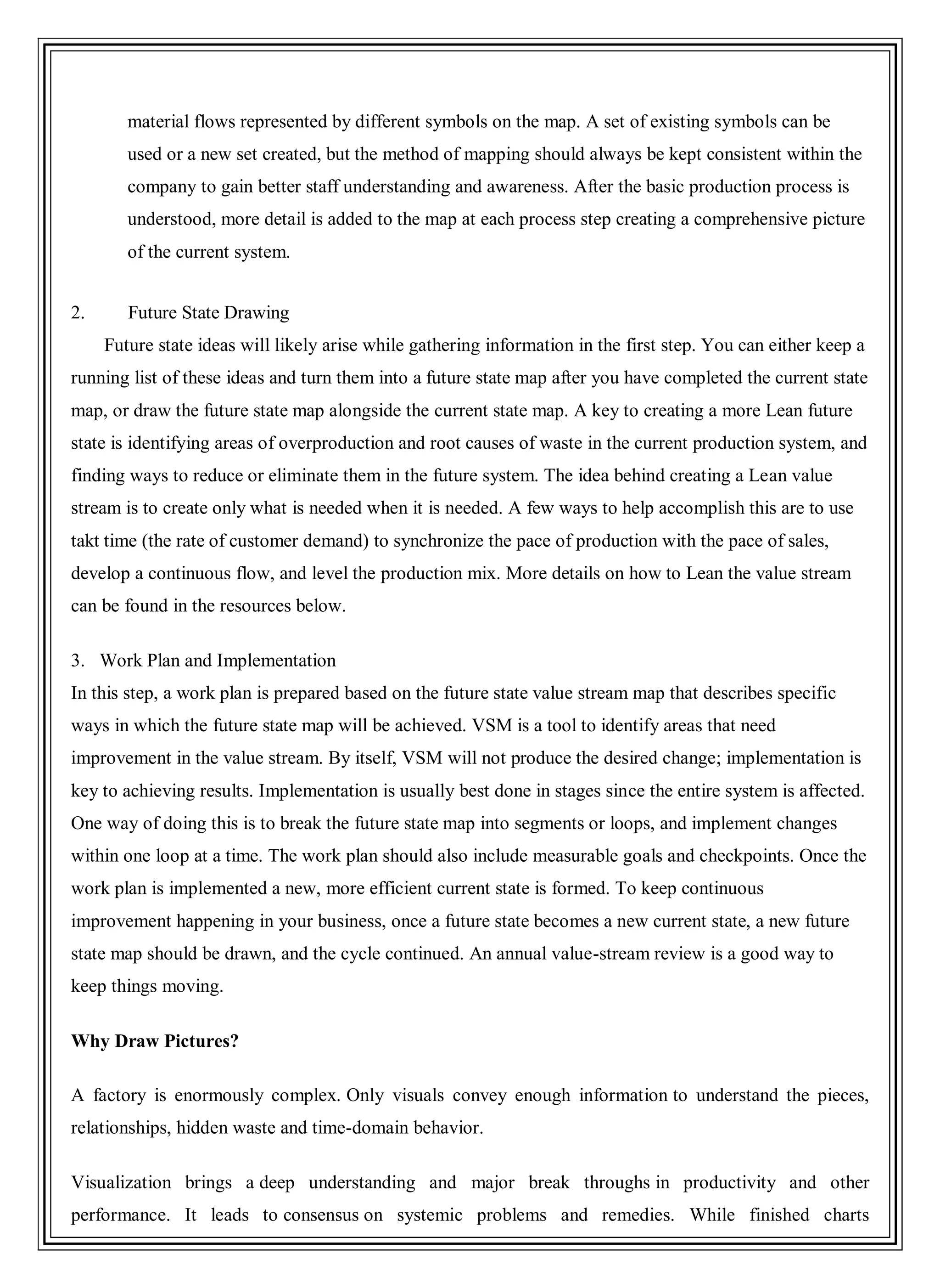 material flows represented by different symbols on the map. A set of existing symbols can be
used or a new set created, but the method of mapping should always be kept consistent within the
company to gain better staff understanding and awareness. After the basic production process is
understood, more detail is added to the map at each process step creating a comprehensive picture
of the current system.
2. Future State Drawing
Future state ideas will likely arise while gathering information in the first step. You can either keep a
running list of these ideas and turn them into a future state map after you have completed the current state
map, or draw the future state map alongside the current state map. A key to creating a more Lean future
state is identifying areas of overproduction and root causes of waste in the current production system, and
finding ways to reduce or eliminate them in the future system. The idea behind creating a Lean value
stream is to create only what is needed when it is needed. A few ways to help accomplish this are to use
takt time (the rate of customer demand) to synchronize the pace of production with the pace of sales,
develop a continuous flow, and level the production mix. More details on how to Lean the value stream
can be found in the resources below.
3. Work Plan and Implementation
In this step, a work plan is prepared based on the future state value stream map that describes specific
ways in which the future state map will be achieved. VSM is a tool to identify areas that need
improvement in the value stream. By itself, VSM will not produce the desired change; implementation is
key to achieving results. Implementation is usually best done in stages since the entire system is affected.
One way of doing this is to break the future state map into segments or loops, and implement changes
within one loop at a time. The work plan should also include measurable goals and checkpoints. Once the
work plan is implemented a new, more efficient current state is formed. To keep continuous
improvement happening in your business, once a future state becomes a new current state, a new future
state map should be drawn, and the cycle continued. An annual value-stream review is a good way to
keep things moving.
Why Draw Pictures?
A factory is enormously complex. Only visuals convey enough information to understand the pieces,
relationships, hidden waste and time-domain behavior.
Visualization brings a deep understanding and major break throughs in productivity and other
performance. It leads to consensus on systemic problems and remedies. While finished charts
 