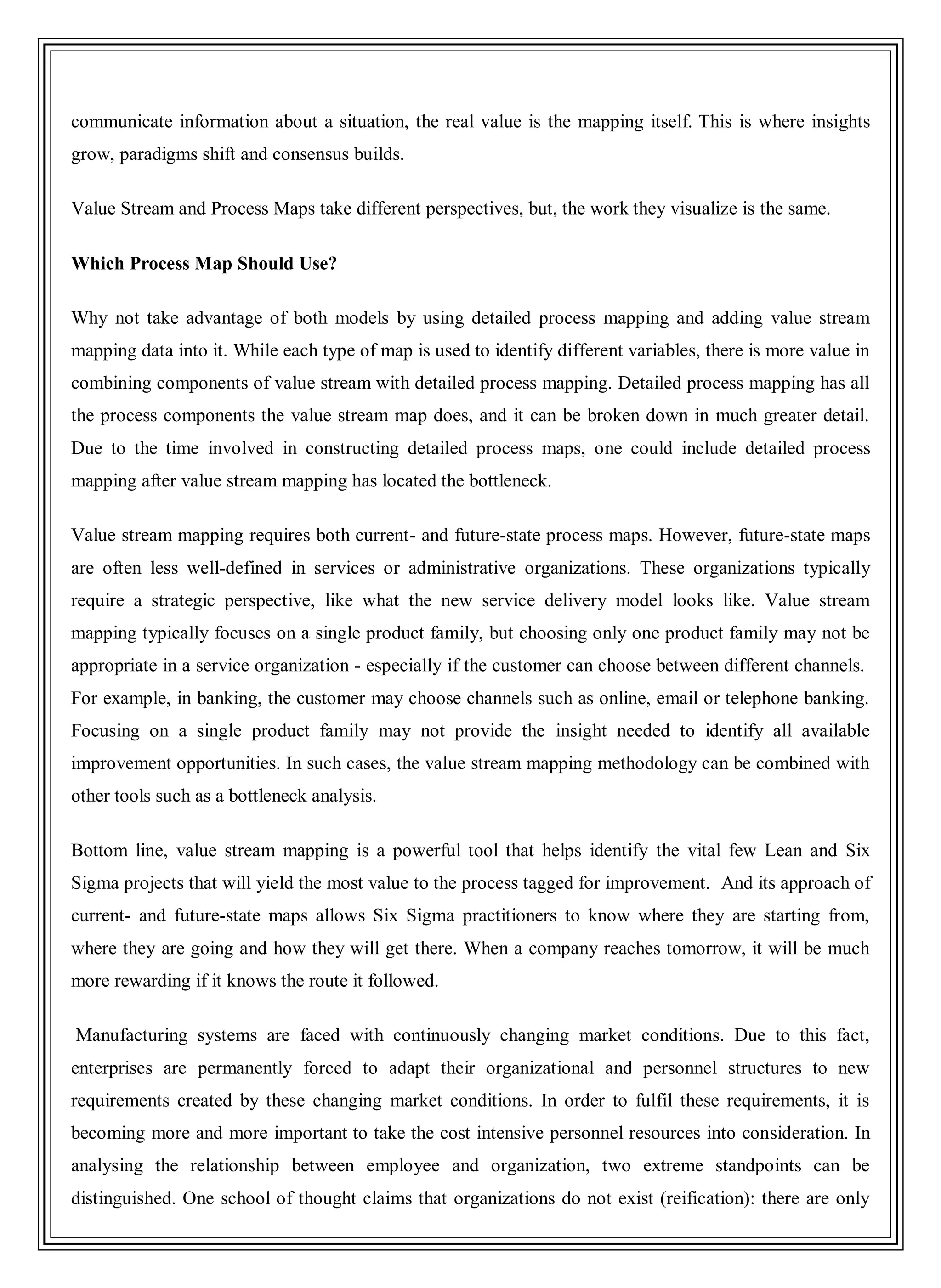 communicate information about a situation, the real value is the mapping itself. This is where insights
grow, paradigms shift and consensus builds.
Value Stream and Process Maps take different perspectives, but, the work they visualize is the same.
Which Process Map Should Use?
Why not take advantage of both models by using detailed process mapping and adding value stream
mapping data into it. While each type of map is used to identify different variables, there is more value in
combining components of value stream with detailed process mapping. Detailed process mapping has all
the process components the value stream map does, and it can be broken down in much greater detail.
Due to the time involved in constructing detailed process maps, one could include detailed process
mapping after value stream mapping has located the bottleneck.
Value stream mapping requires both current- and future-state process maps. However, future-state maps
are often less well-defined in services or administrative organizations. These organizations typically
require a strategic perspective, like what the new service delivery model looks like. Value stream
mapping typically focuses on a single product family, but choosing only one product family may not be
appropriate in a service organization - especially if the customer can choose between different channels.
For example, in banking, the customer may choose channels such as online, email or telephone banking.
Focusing on a single product family may not provide the insight needed to identify all available
improvement opportunities. In such cases, the value stream mapping methodology can be combined with
other tools such as a bottleneck analysis.
Bottom line, value stream mapping is a powerful tool that helps identify the vital few Lean and Six
Sigma projects that will yield the most value to the process tagged for improvement. And its approach of
current- and future-state maps allows Six Sigma practitioners to know where they are starting from,
where they are going and how they will get there. When a company reaches tomorrow, it will be much
more rewarding if it knows the route it followed.
Manufacturing systems are faced with continuously changing market conditions. Due to this fact,
enterprises are permanently forced to adapt their organizational and personnel structures to new
requirements created by these changing market conditions. In order to fulfil these requirements, it is
becoming more and more important to take the cost intensive personnel resources into consideration. In
analysing the relationship between employee and organization, two extreme standpoints can be
distinguished. One school of thought claims that organizations do not exist (reification): there are only
 