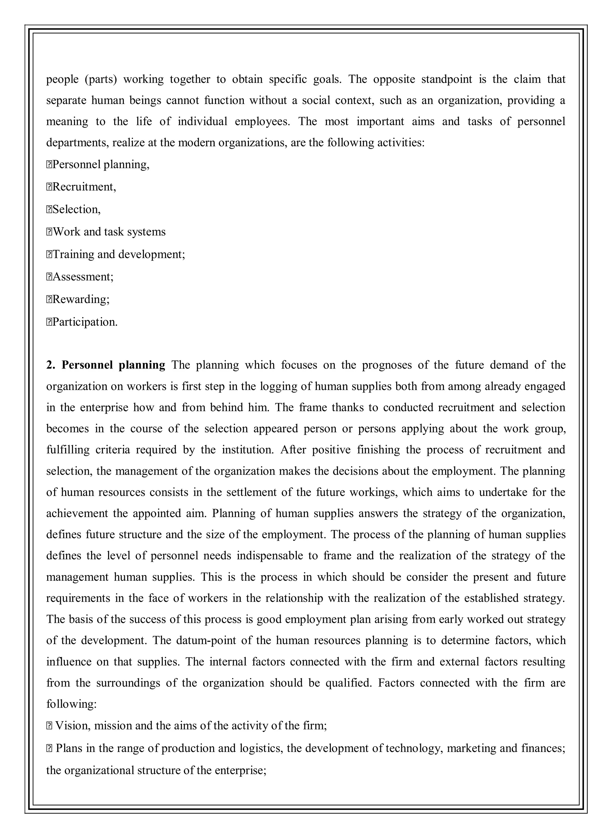 people (parts) working together to obtain specific goals. The opposite standpoint is the claim that
separate human beings cannot function without a social context, such as an organization, providing a
meaning to the life of individual employees. The most important aims and tasks of personnel
departments, realize at the modern organizations, are the following activities:
�Personnel planning,
�Recruitment,
�Selection,
�Work and task systems
�Training and development;
�Assessment;
�Rewarding;
�Participation.
2. Personnel planning The planning which focuses on the prognoses of the future demand of the
organization on workers is first step in the logging of human supplies both from among already engaged
in the enterprise how and from behind him. The frame thanks to conducted recruitment and selection
becomes in the course of the selection appeared person or persons applying about the work group,
fulfilling criteria required by the institution. After positive finishing the process of recruitment and
selection, the management of the organization makes the decisions about the employment. The planning
of human resources consists in the settlement of the future workings, which aims to undertake for the
achievement the appointed aim. Planning of human supplies answers the strategy of the organization,
defines future structure and the size of the employment. The process of the planning of human supplies
defines the level of personnel needs indispensable to frame and the realization of the strategy of the
management human supplies. This is the process in which should be consider the present and future
requirements in the face of workers in the relationship with the realization of the established strategy.
The basis of the success of this process is good employment plan arising from early worked out strategy
of the development. The datum-point of the human resources planning is to determine factors, which
influence on that supplies. The internal factors connected with the firm and external factors resulting
from the surroundings of the organization should be qualified. Factors connected with the firm are
following:
�Vision, mission and the aims of the activity of the firm;
�Plans in the range of production and logistics, the development of technology, marketing and finances;
the organizational structure of the enterprise;
 