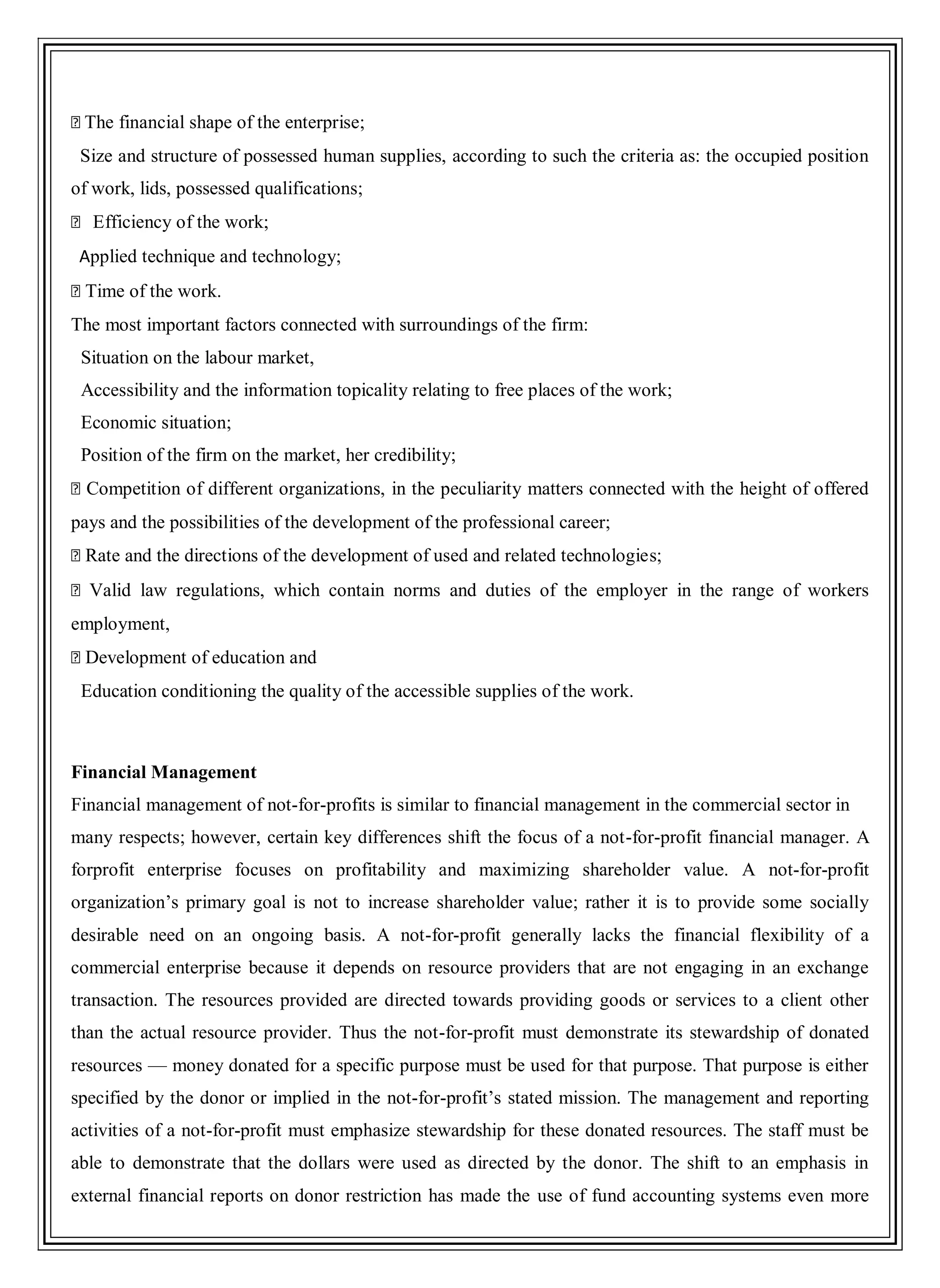 �The financial shape of the enterprise;
Size and structure of possessed human supplies, according to such the criteria as: the occupied position
of work, lids, possessed qualifications;
� Efficiency of the work;
Applied technique and technology;
�Time of the work.
The most important factors connected with surroundings of the firm:
Situation on the labour market,
Accessibility and the information topicality relating to free places of the work;
Economic situation;
Position of the firm on the market, her credibility;
�Competition of different organizations, in the peculiarity matters connected with the height of offered
pays and the possibilities of the development of the professional career;
�Rate and the directions of the development of used and related technologies;
�Valid law regulations, which contain norms and duties of the employer in the range of workers
employment,
�Development of education and
Education conditioning the quality of the accessible supplies of the work.
Financial Management
Financial management of not-for-profits is similar to financial management in the commercial sector in
many respects; however, certain key differences shift the focus of a not-for-profit financial manager. A
forprofit enterprise focuses on profitability and maximizing shareholder value. A not-for-profit
organization‘s primary goal is not to increase shareholder value; rather it is to provide some socially
desirable need on an ongoing basis. A not-for-profit generally lacks the financial flexibility of a
commercial enterprise because it depends on resource providers that are not engaging in an exchange
transaction. The resources provided are directed towards providing goods or services to a client other
than the actual resource provider. Thus the not-for-profit must demonstrate its stewardship of donated
resources — money donated for a specific purpose must be used for that purpose. That purpose is either
specified by the donor or implied in the not-for-profit‘s stated mission. The management and reporting
activities of a not-for-profit must emphasize stewardship for these donated resources. The staff must be
able to demonstrate that the dollars were used as directed by the donor. The shift to an emphasis in
external financial reports on donor restriction has made the use of fund accounting systems even more
 