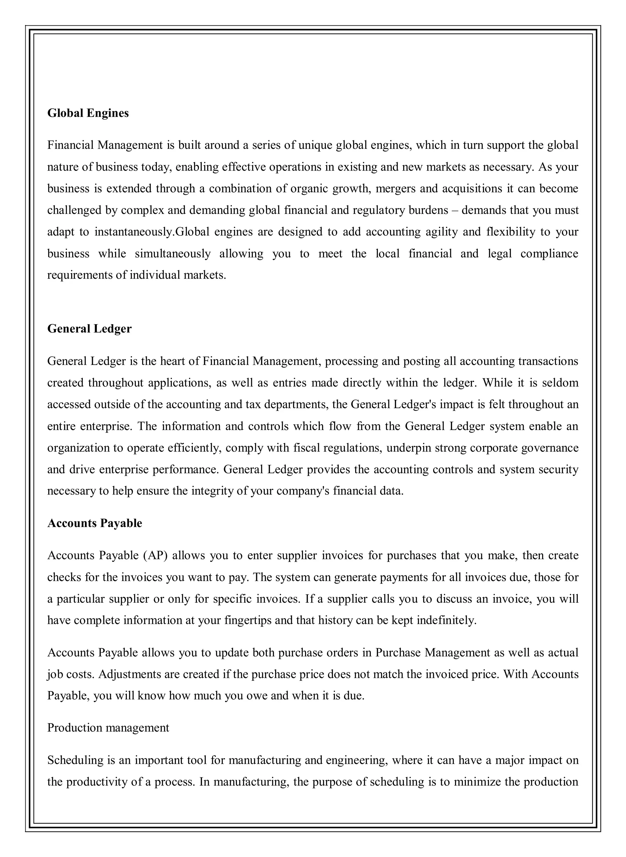 Global Engines
Financial Management is built around a series of unique global engines, which in turn support the global
nature of business today, enabling effective operations in existing and new markets as necessary. As your
business is extended through a combination of organic growth, mergers and acquisitions it can become
challenged by complex and demanding global financial and regulatory burdens – demands that you must
adapt to instantaneously.Global engines are designed to add accounting agility and flexibility to your
business while simultaneously allowing you to meet the local financial and legal compliance
requirements of individual markets.
General Ledger
General Ledger is the heart of Financial Management, processing and posting all accounting transactions
created throughout applications, as well as entries made directly within the ledger. While it is seldom
accessed outside of the accounting and tax departments, the General Ledger's impact is felt throughout an
entire enterprise. The information and controls which flow from the General Ledger system enable an
organization to operate efficiently, comply with fiscal regulations, underpin strong corporate governance
and drive enterprise performance. General Ledger provides the accounting controls and system security
necessary to help ensure the integrity of your company's financial data.
Accounts Payable
Accounts Payable (AP) allows you to enter supplier invoices for purchases that you make, then create
checks for the invoices you want to pay. The system can generate payments for all invoices due, those for
a particular supplier or only for specific invoices. If a supplier calls you to discuss an invoice, you will
have complete information at your fingertips and that history can be kept indefinitely.
Accounts Payable allows you to update both purchase orders in Purchase Management as well as actual
job costs. Adjustments are created if the purchase price does not match the invoiced price. With Accounts
Payable, you will know how much you owe and when it is due.
Production management
Scheduling is an important tool for manufacturing and engineering, where it can have a major impact on
the productivity of a process. In manufacturing, the purpose of scheduling is to minimize the production
 