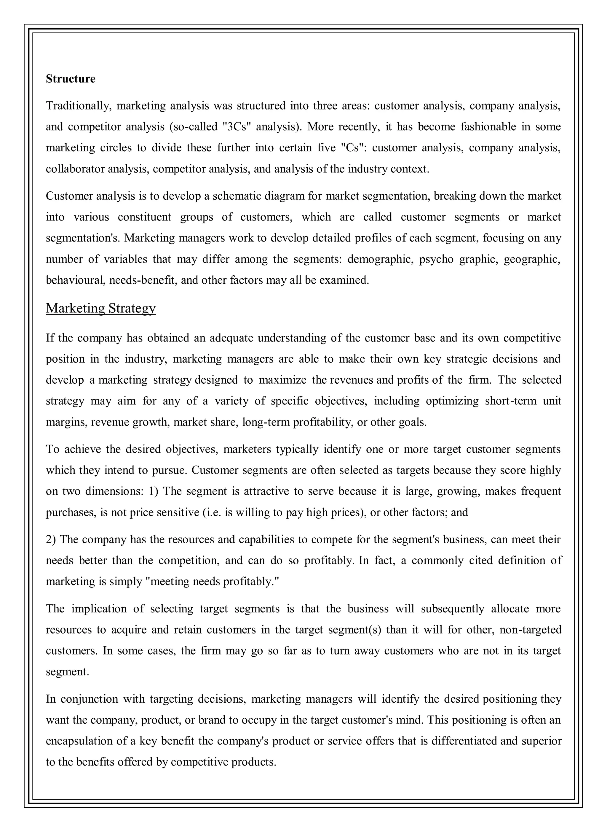 Structure
Traditionally, marketing analysis was structured into three areas: customer analysis, company analysis,
and competitor analysis (so-called "3Cs" analysis). More recently, it has become fashionable in some
marketing circles to divide these further into certain five "Cs": customer analysis, company analysis,
collaborator analysis, competitor analysis, and analysis of the industry context.
Customer analysis is to develop a schematic diagram for market segmentation, breaking down the market
into various constituent groups of customers, which are called customer segments or market
segmentation's. Marketing managers work to develop detailed profiles of each segment, focusing on any
number of variables that may differ among the segments: demographic, psycho graphic, geographic,
behavioural, needs-benefit, and other factors may all be examined.
Marketing Strategy
If the company has obtained an adequate understanding of the customer base and its own competitive
position in the industry, marketing managers are able to make their own key strategic decisions and
develop a marketing strategy designed to maximize the revenues and profits of the firm. The selected
strategy may aim for any of a variety of specific objectives, including optimizing short-term unit
margins, revenue growth, market share, long-term profitability, or other goals.
To achieve the desired objectives, marketers typically identify one or more target customer segments
which they intend to pursue. Customer segments are often selected as targets because they score highly
on two dimensions: 1) The segment is attractive to serve because it is large, growing, makes frequent
purchases, is not price sensitive (i.e. is willing to pay high prices), or other factors; and
2) The company has the resources and capabilities to compete for the segment's business, can meet their
needs better than the competition, and can do so profitably. In fact, a commonly cited definition of
marketing is simply "meeting needs profitably."
The implication of selecting target segments is that the business will subsequently allocate more
resources to acquire and retain customers in the target segment(s) than it will for other, non-targeted
customers. In some cases, the firm may go so far as to turn away customers who are not in its target
segment.
In conjunction with targeting decisions, marketing managers will identify the desired positioning they
want the company, product, or brand to occupy in the target customer's mind. This positioning is often an
encapsulation of a key benefit the company's product or service offers that is differentiated and superior
to the benefits offered by competitive products.
 