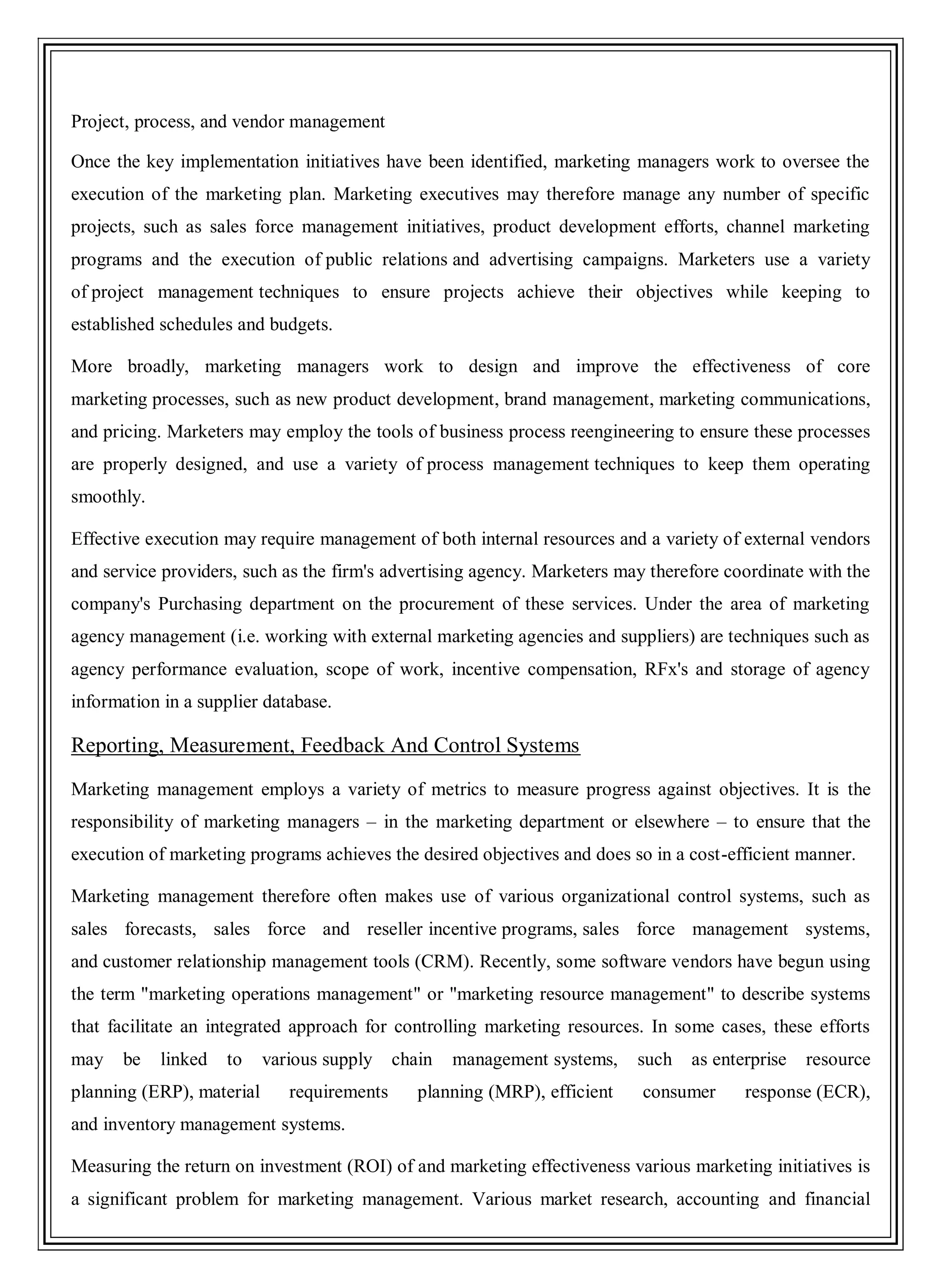 Project, process, and vendor management
Once the key implementation initiatives have been identified, marketing managers work to oversee the
execution of the marketing plan. Marketing executives may therefore manage any number of specific
projects, such as sales force management initiatives, product development efforts, channel marketing
programs and the execution of public relations and advertising campaigns. Marketers use a variety
of project management techniques to ensure projects achieve their objectives while keeping to
established schedules and budgets.
More broadly, marketing managers work to design and improve the effectiveness of core
marketing processes, such as new product development, brand management, marketing communications,
and pricing. Marketers may employ the tools of business process reengineering to ensure these processes
are properly designed, and use a variety of process management techniques to keep them operating
smoothly.
Effective execution may require management of both internal resources and a variety of external vendors
and service providers, such as the firm's advertising agency. Marketers may therefore coordinate with the
company's Purchasing department on the procurement of these services. Under the area of marketing
agency management (i.e. working with external marketing agencies and suppliers) are techniques such as
agency performance evaluation, scope of work, incentive compensation, RFx's and storage of agency
information in a supplier database.
Reporting, Measurement, Feedback And Control Systems
Marketing management employs a variety of metrics to measure progress against objectives. It is the
responsibility of marketing managers – in the marketing department or elsewhere – to ensure that the
execution of marketing programs achieves the desired objectives and does so in a cost-efficient manner.
Marketing management therefore often makes use of various organizational control systems, such as
sales forecasts, sales force and reseller incentive programs, sales force management systems,
and customer relationship management tools (CRM). Recently, some software vendors have begun using
the term "marketing operations management" or "marketing resource management" to describe systems
that facilitate an integrated approach for controlling marketing resources. In some cases, these efforts
may be linked to various supply chain management systems, such as enterprise resource
planning (ERP), material requirements planning (MRP), efficient consumer response (ECR),
and inventory management systems.
Measuring the return on investment (ROI) of and marketing effectiveness various marketing initiatives is
a significant problem for marketing management. Various market research, accounting and financial
 