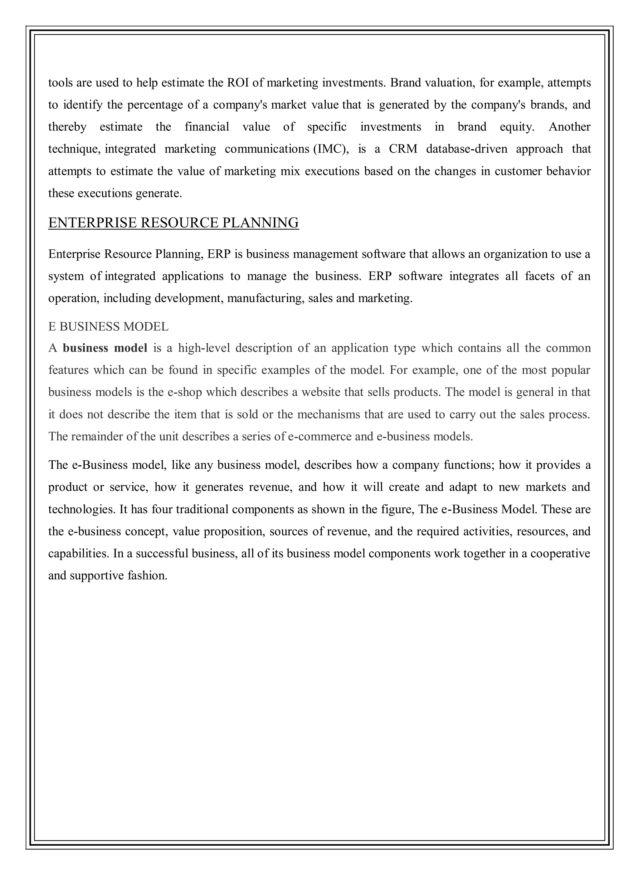 tools are used to help estimate the ROI of marketing investments. Brand valuation, for example, attempts
to identify the percentage of a company's market value that is generated by the company's brands, and
thereby estimate the financial value of specific investments in brand equity. Another
technique, integrated marketing communications (IMC), is a CRM database-driven approach that
attempts to estimate the value of marketing mix executions based on the changes in customer behavior
these executions generate.
ENTERPRISE RESOURCE PLANNING
Enterprise Resource Planning, ERP is business management software that allows an organization to use a
system of integrated applications to manage the business. ERP software integrates all facets of an
operation, including development, manufacturing, sales and marketing.
E BUSINESS MODEL
A business model is a high-level description of an application type which contains all the common
features which can be found in specific examples of the model. For example, one of the most popular
business models is the e-shop which describes a website that sells products. The model is general in that
it does not describe the item that is sold or the mechanisms that are used to carry out the sales process.
The remainder of the unit describes a series of e-commerce and e-business models.
The e-Business model, like any business model, describes how a company functions; how it provides a
product or service, how it generates revenue, and how it will create and adapt to new markets and
technologies. It has four traditional components as shown in the figure, The e-Business Model. These are
the e-business concept, value proposition, sources of revenue, and the required activities, resources, and
capabilities. In a successful business, all of its business model components work together in a cooperative
and supportive fashion.
 