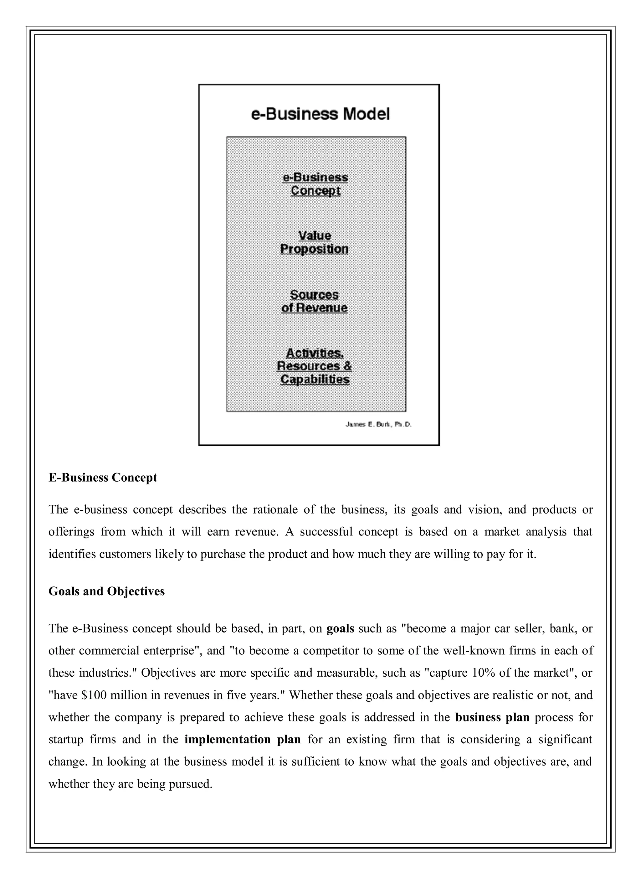E-Business Concept
The e-business concept describes the rationale of the business, its goals and vision, and products or
offerings from which it will earn revenue. A successful concept is based on a market analysis that
identifies customers likely to purchase the product and how much they are willing to pay for it.
Goals and Objectives
The e-Business concept should be based, in part, on goals such as "become a major car seller, bank, or
other commercial enterprise", and "to become a competitor to some of the well-known firms in each of
these industries." Objectives are more specific and measurable, such as "capture 10% of the market", or
"have $100 million in revenues in five years." Whether these goals and objectives are realistic or not, and
whether the company is prepared to achieve these goals is addressed in the business plan process for
startup firms and in the implementation plan for an existing firm that is considering a significant
change. In looking at the business model it is sufficient to know what the goals and objectives are, and
whether they are being pursued.
 