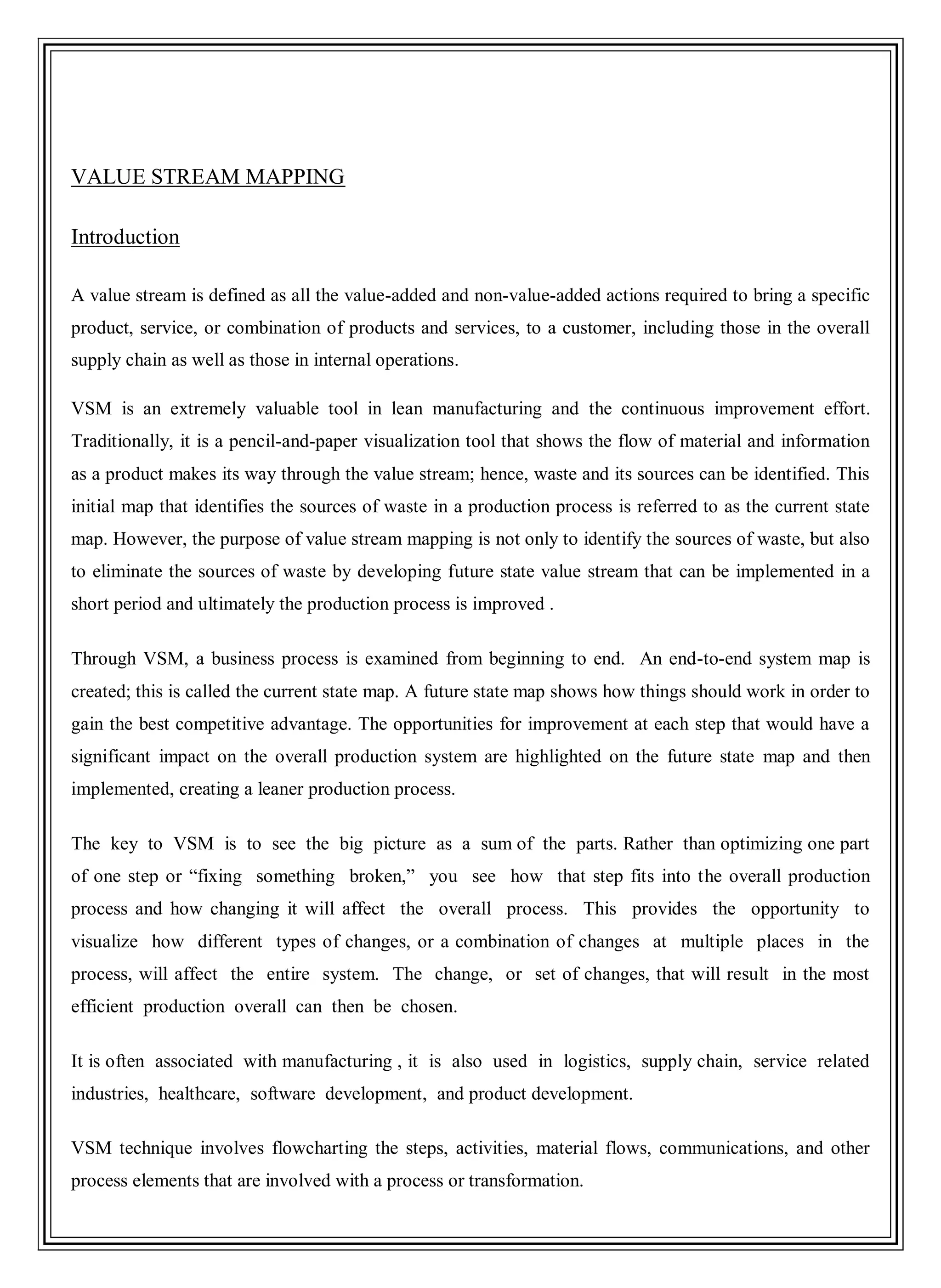 VALUE STREAM MAPPING
Introduction
A value stream is defined as all the value-added and non-value-added actions required to bring a specific
product, service, or combination of products and services, to a customer, including those in the overall
supply chain as well as those in internal operations.
VSM is an extremely valuable tool in lean manufacturing and the continuous improvement effort.
Traditionally, it is a pencil-and-paper visualization tool that shows the flow of material and information
as a product makes its way through the value stream; hence, waste and its sources can be identified. This
initial map that identifies the sources of waste in a production process is referred to as the current state
map. However, the purpose of value stream mapping is not only to identify the sources of waste, but also
to eliminate the sources of waste by developing future state value stream that can be implemented in a
short period and ultimately the production process is improved .
Through VSM, a business process is examined from beginning to end. An end-to-end system map is
created; this is called the current state map. A future state map shows how things should work in order to
gain the best competitive advantage. The opportunities for improvement at each step that would have a
significant impact on the overall production system are highlighted on the future state map and then
implemented, creating a leaner production process.
The key to VSM is to see the big picture as a sum of the parts. Rather than optimizing one part
of one step or ―fixing something broken,‖ you see how that step fits into the overall production
process and how changing it will affect the overall process. This provides the opportunity to
visualize how different types of changes, or a combination of changes at multiple places in the
process, will affect the entire system. The change, or set of changes, that will result in the most
efficient production overall can then be chosen.
It is often associated with manufacturing , it is also used in logistics, supply chain, service related
industries, healthcare, software development, and product development.
VSM technique involves flowcharting the steps, activities, material flows, communications, and other
process elements that are involved with a process or transformation.
 