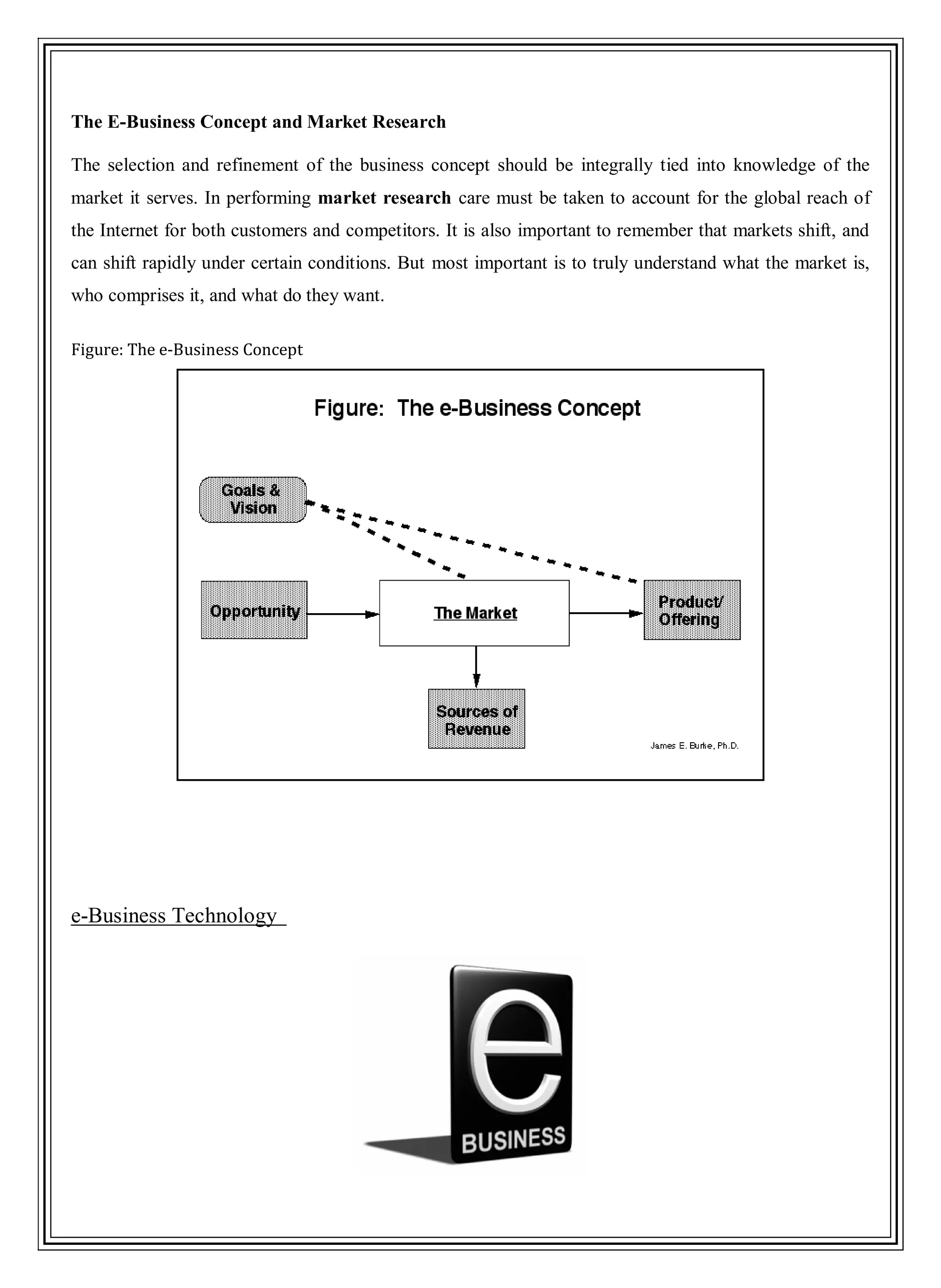 The E-Business Concept and Market Research
The selection and refinement of the business concept should be integrally tied into knowledge of the
market it serves. In performing market research care must be taken to account for the global reach of
the Internet for both customers and competitors. It is also important to remember that markets shift, and
can shift rapidly under certain conditions. But most important is to truly understand what the market is,
who comprises it, and what do they want.
Figure: The e-Business Concept
e-Business Technology
 