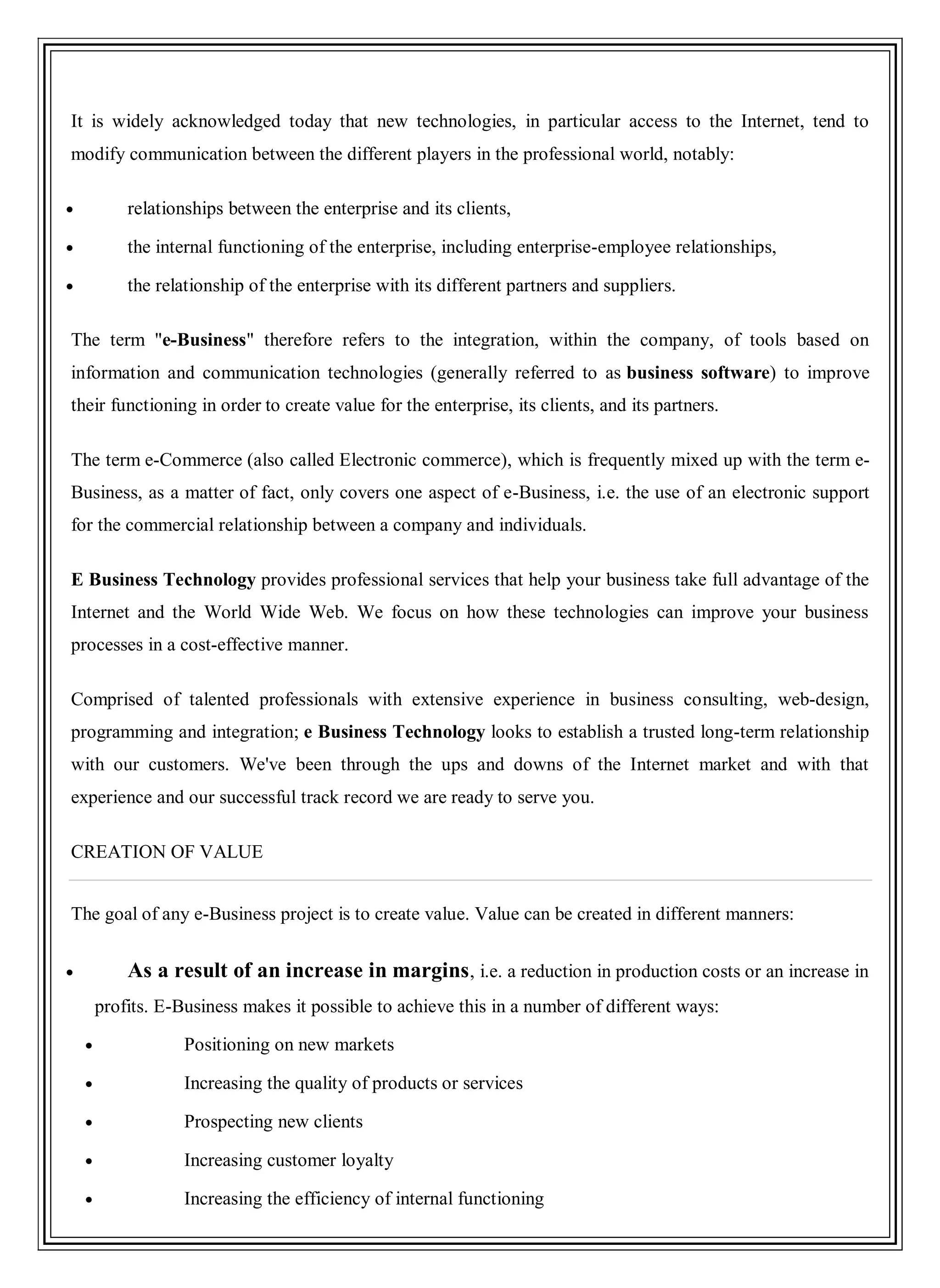 It is widely acknowledged today that new technologies, in particular access to the Internet, tend to
modify communication between the different players in the professional world, notably:
relationships between the enterprise and its clients,
the internal functioning of the enterprise, including enterprise-employee relationships,
the relationship of the enterprise with its different partners and suppliers.
The term "e-Business" therefore refers to the integration, within the company, of tools based on
information and communication technologies (generally referred to as business software) to improve
their functioning in order to create value for the enterprise, its clients, and its partners.
The term e-Commerce (also called Electronic commerce), which is frequently mixed up with the term e-
Business, as a matter of fact, only covers one aspect of e-Business, i.e. the use of an electronic support
for the commercial relationship between a company and individuals.
E Business Technology provides professional services that help your business take full advantage of the
Internet and the World Wide Web. We focus on how these technologies can improve your business
processes in a cost-effective manner.
Comprised of talented professionals with extensive experience in business consulting, web-design,
programming and integration; e Business Technology looks to establish a trusted long-term relationship
with our customers. We've been through the ups and downs of the Internet market and with that
experience and our successful track record we are ready to serve you.
CREATION OF VALUE
The goal of any e-Business project is to create value. Value can be created in different manners:
As a result of an increase in margins, i.e. a reduction in production costs or an increase in
profits. E-Business makes it possible to achieve this in a number of different ways:
Positioning on new markets
Increasing the quality of products or services
Prospecting new clients
Increasing customer loyalty
Increasing the efficiency of internal functioning
 