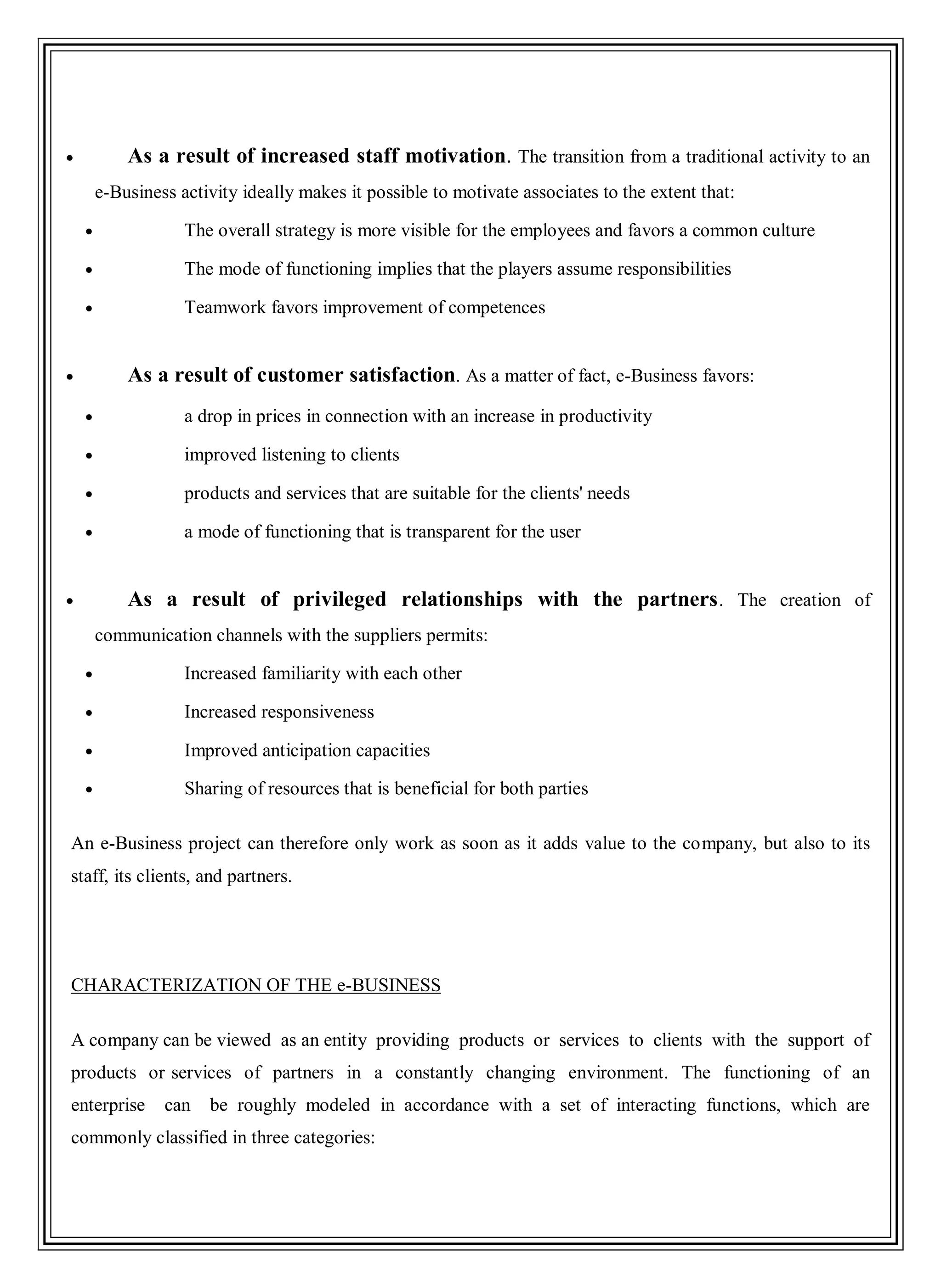 As a result of increased staff motivation. The transition from a traditional activity to an
e-Business activity ideally makes it possible to motivate associates to the extent that:
The overall strategy is more visible for the employees and favors a common culture
The mode of functioning implies that the players assume responsibilities
Teamwork favors improvement of competences
As a result of customer satisfaction. As a matter of fact, e-Business favors:
a drop in prices in connection with an increase in productivity
improved listening to clients
products and services that are suitable for the clients' needs
a mode of functioning that is transparent for the user
As a result of privileged relationships with the partners. The creation of
communication channels with the suppliers permits:
Increased familiarity with each other
Increased responsiveness
Improved anticipation capacities
Sharing of resources that is beneficial for both parties
An e-Business project can therefore only work as soon as it adds value to the company, but also to its
staff, its clients, and partners.
CHARACTERIZATION OF THE e-BUSINESS
A company can be viewed as an entity providing products or services to clients with the support of
products or services of partners in a constantly changing environment. The functioning of an
enterprise can be roughly modeled in accordance with a set of interacting functions, which are
commonly classified in three categories:
 
