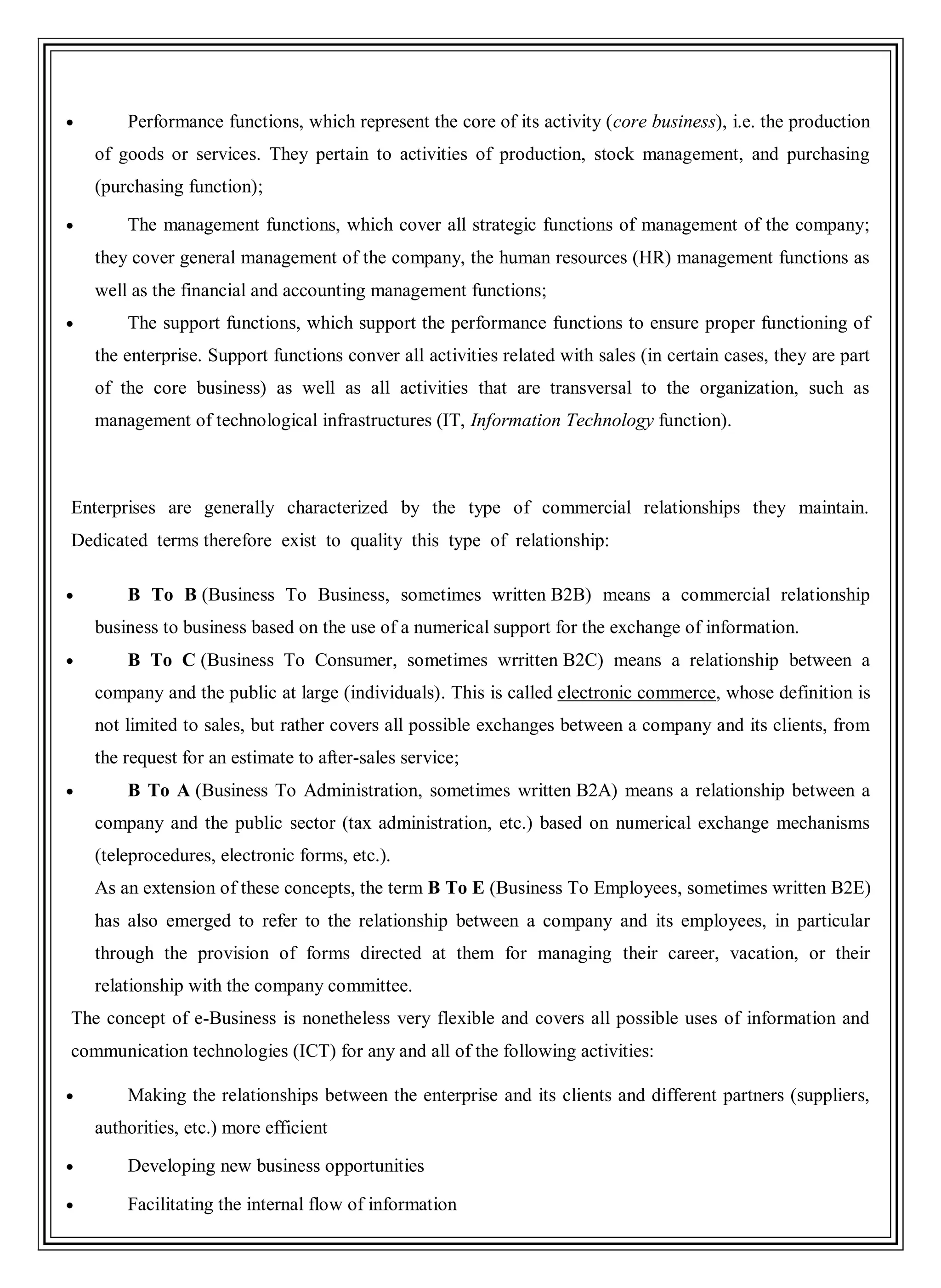 Performance functions, which represent the core of its activity (core business), i.e. the production
of goods or services. They pertain to activities of production, stock management, and purchasing
(purchasing function);
The management functions, which cover all strategic functions of management of the company;
they cover general management of the company, the human resources (HR) management functions as
well as the financial and accounting management functions;
The support functions, which support the performance functions to ensure proper functioning of
the enterprise. Support functions conver all activities related with sales (in certain cases, they are part
of the core business) as well as all activities that are transversal to the organization, such as
management of technological infrastructures (IT, Information Technology function).
Enterprises are generally characterized by the type of commercial relationships they maintain.
Dedicated terms therefore exist to quality this type of relationship:
B To B (Business To Business, sometimes written B2B) means a commercial relationship
business to business based on the use of a numerical support for the exchange of information.
B To C (Business To Consumer, sometimes wrritten B2C) means a relationship between a
company and the public at large (individuals). This is called electronic commerce, whose definition is
not limited to sales, but rather covers all possible exchanges between a company and its clients, from
the request for an estimate to after-sales service;
B To A (Business To Administration, sometimes written B2A) means a relationship between a
company and the public sector (tax administration, etc.) based on numerical exchange mechanisms
(teleprocedures, electronic forms, etc.).
As an extension of these concepts, the term B To E (Business To Employees, sometimes written B2E)
has also emerged to refer to the relationship between a company and its employees, in particular
through the provision of forms directed at them for managing their career, vacation, or their
relationship with the company committee.
The concept of e-Business is nonetheless very flexible and covers all possible uses of information and
communication technologies (ICT) for any and all of the following activities:
Making the relationships between the enterprise and its clients and different partners (suppliers,
authorities, etc.) more efficient
Developing new business opportunities
Facilitating the internal flow of information
 