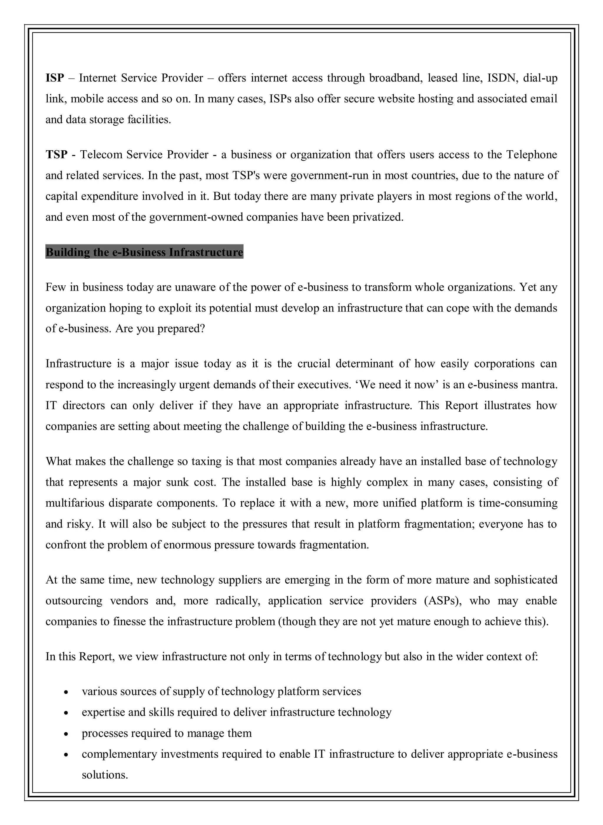 ISP – Internet Service Provider – offers internet access through broadband, leased line, ISDN, dial-up
link, mobile access and so on. In many cases, ISPs also offer secure website hosting and associated email
and data storage facilities.
TSP - Telecom Service Provider - a business or organization that offers users access to the Telephone
and related services. In the past, most TSP's were government-run in most countries, due to the nature of
capital expenditure involved in it. But today there are many private players in most regions of the world,
and even most of the government-owned companies have been privatized.
Building the e-Business Infrastructure
Few in business today are unaware of the power of e-business to transform whole organizations. Yet any
organization hoping to exploit its potential must develop an infrastructure that can cope with the demands
of e-business. Are you prepared?
Infrastructure is a major issue today as it is the crucial determinant of how easily corporations can
respond to the increasingly urgent demands of their executives. ‗We need it now‘ is an e-business mantra.
IT directors can only deliver if they have an appropriate infrastructure. This Report illustrates how
companies are setting about meeting the challenge of building the e-business infrastructure.
What makes the challenge so taxing is that most companies already have an installed base of technology
that represents a major sunk cost. The installed base is highly complex in many cases, consisting of
multifarious disparate components. To replace it with a new, more unified platform is time-consuming
and risky. It will also be subject to the pressures that result in platform fragmentation; everyone has to
confront the problem of enormous pressure towards fragmentation.
At the same time, new technology suppliers are emerging in the form of more mature and sophisticated
outsourcing vendors and, more radically, application service providers (ASPs), who may enable
companies to finesse the infrastructure problem (though they are not yet mature enough to achieve this).
In this Report, we view infrastructure not only in terms of technology but also in the wider context of:
various sources of supply of technology platform services
expertise and skills required to deliver infrastructure technology
processes required to manage them
complementary investments required to enable IT infrastructure to deliver appropriate e-business
solutions.
 