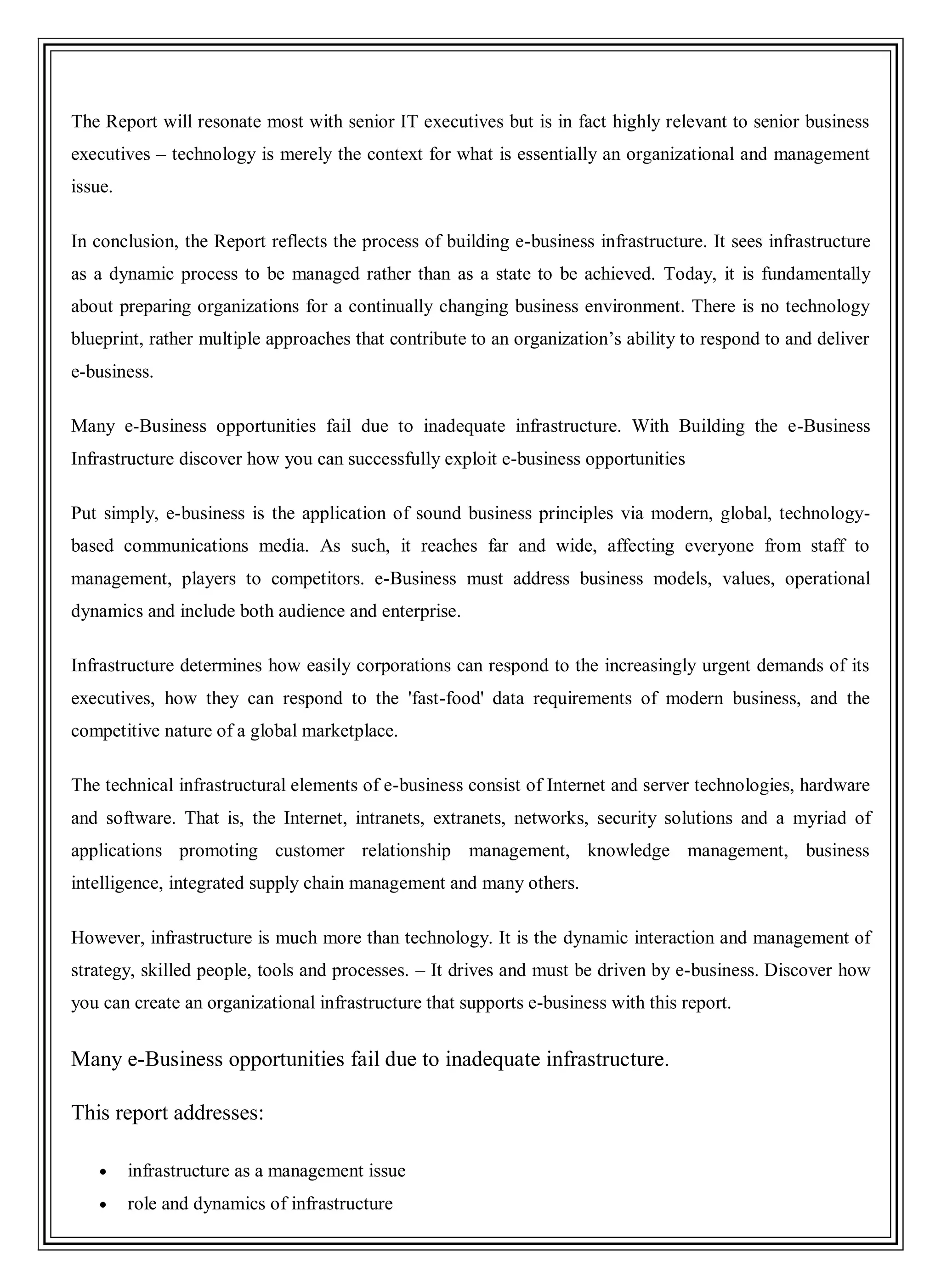 The Report will resonate most with senior IT executives but is in fact highly relevant to senior business
executives – technology is merely the context for what is essentially an organizational and management
issue.
In conclusion, the Report reflects the process of building e-business infrastructure. It sees infrastructure
as a dynamic process to be managed rather than as a state to be achieved. Today, it is fundamentally
about preparing organizations for a continually changing business environment. There is no technology
blueprint, rather multiple approaches that contribute to an organization‘s ability to respond to and deliver
e-business.
Many e-Business opportunities fail due to inadequate infrastructure. With Building the e-Business
Infrastructure discover how you can successfully exploit e-business opportunities
Put simply, e-business is the application of sound business principles via modern, global, technology-
based communications media. As such, it reaches far and wide, affecting everyone from staff to
management, players to competitors. e-Business must address business models, values, operational
dynamics and include both audience and enterprise.
Infrastructure determines how easily corporations can respond to the increasingly urgent demands of its
executives, how they can respond to the 'fast-food' data requirements of modern business, and the
competitive nature of a global marketplace.
The technical infrastructural elements of e-business consist of Internet and server technologies, hardware
and software. That is, the Internet, intranets, extranets, networks, security solutions and a myriad of
applications promoting customer relationship management, knowledge management, business
intelligence, integrated supply chain management and many others.
However, infrastructure is much more than technology. It is the dynamic interaction and management of
strategy, skilled people, tools and processes. – It drives and must be driven by e-business. Discover how
you can create an organizational infrastructure that supports e-business with this report.
Many e-Business opportunities fail due to inadequate infrastructure.
This report addresses:
infrastructure as a management issue
role and dynamics of infrastructure
 