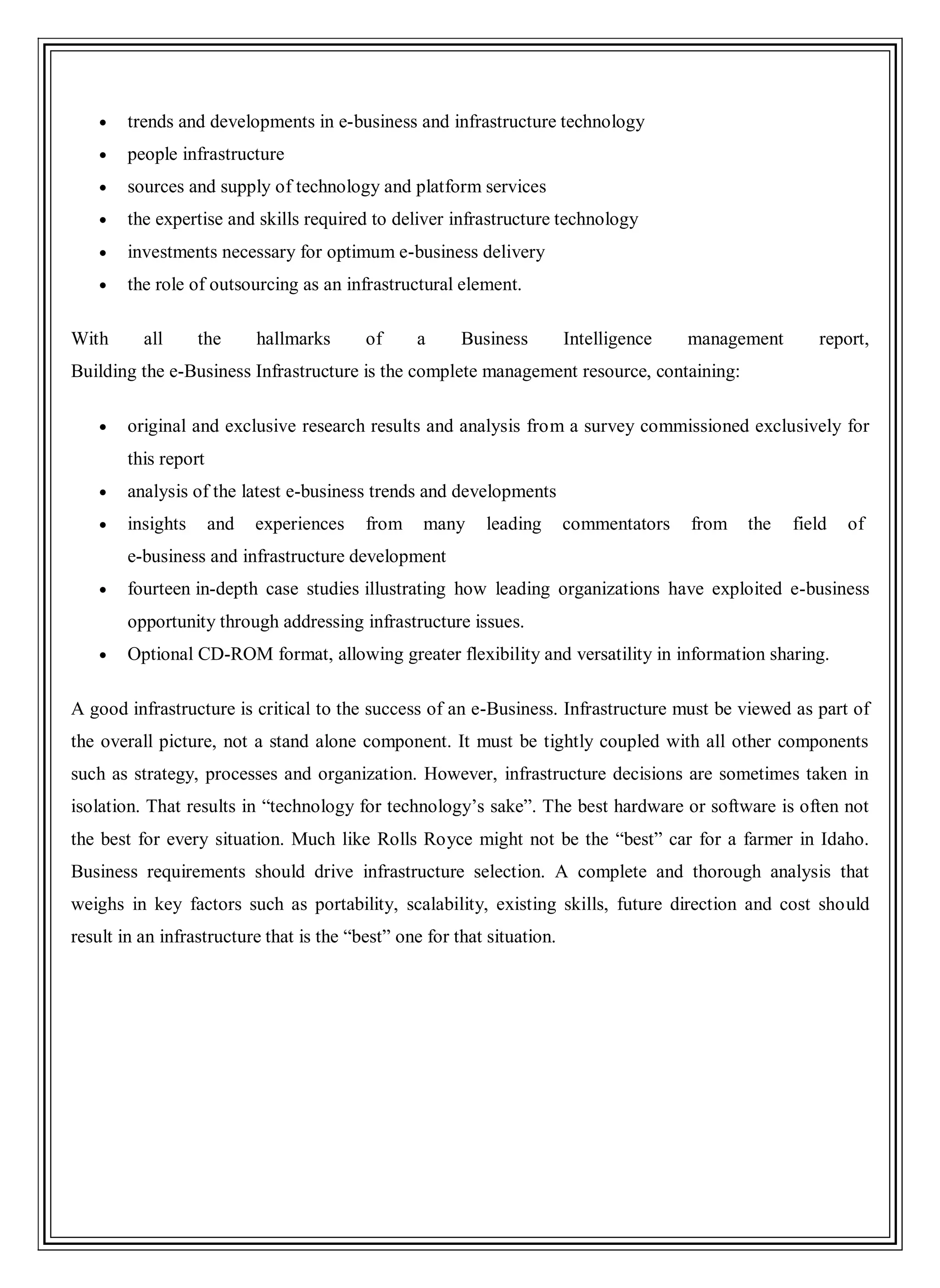 trends and developments in e-business and infrastructure technology
people infrastructure
sources and supply of technology and platform services
the expertise and skills required to deliver infrastructure technology
investments necessary for optimum e-business delivery
the role of outsourcing as an infrastructural element.
With all the hallmarks of a Business Intelligence management report,
Building the e-Business Infrastructure is the complete management resource, containing:
original and exclusive research results and analysis from a survey commissioned exclusively for
this report
analysis of the latest e-business trends and developments
insights and experiences from many leading commentators from the field of
e-business and infrastructure development
fourteen in-depth case studies illustrating how leading organizations have exploited e-business
opportunity through addressing infrastructure issues.
Optional CD-ROM format, allowing greater flexibility and versatility in information sharing.
A good infrastructure is critical to the success of an e-Business. Infrastructure must be viewed as part of
the overall picture, not a stand alone component. It must be tightly coupled with all other components
such as strategy, processes and organization. However, infrastructure decisions are sometimes taken in
isolation. That results in ―technology for technology‘s sake‖. The best hardware or software is often not
the best for every situation. Much like Rolls Royce might not be the ―best‖ car for a farmer in Idaho.
Business requirements should drive infrastructure selection. A complete and thorough analysis that
weighs in key factors such as portability, scalability, existing skills, future direction and cost should
result in an infrastructure that is the ―best‖ one for that situation.
 