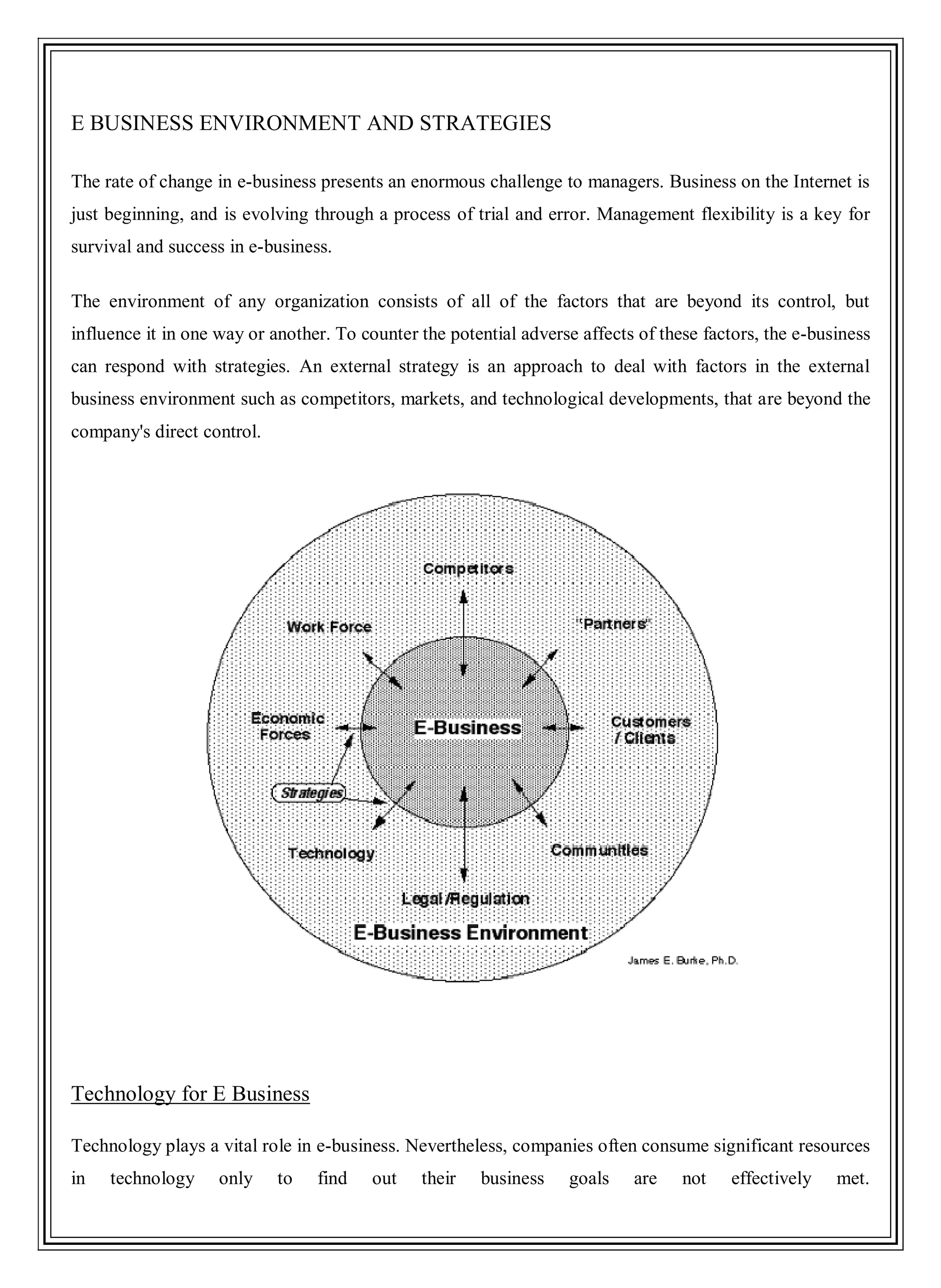 E BUSINESS ENVIRONMENT AND STRATEGIES
The rate of change in e-business presents an enormous challenge to managers. Business on the Internet is
just beginning, and is evolving through a process of trial and error. Management flexibility is a key for
survival and success in e-business.
The environment of any organization consists of all of the factors that are beyond its control, but
influence it in one way or another. To counter the potential adverse affects of these factors, the e-business
can respond with strategies. An external strategy is an approach to deal with factors in the external
business environment such as competitors, markets, and technological developments, that are beyond the
company's direct control.
Technology for E Business
Technology plays a vital role in e-business. Nevertheless, companies often consume significant resources
in technology only to find out their business goals are not effectively met.
 