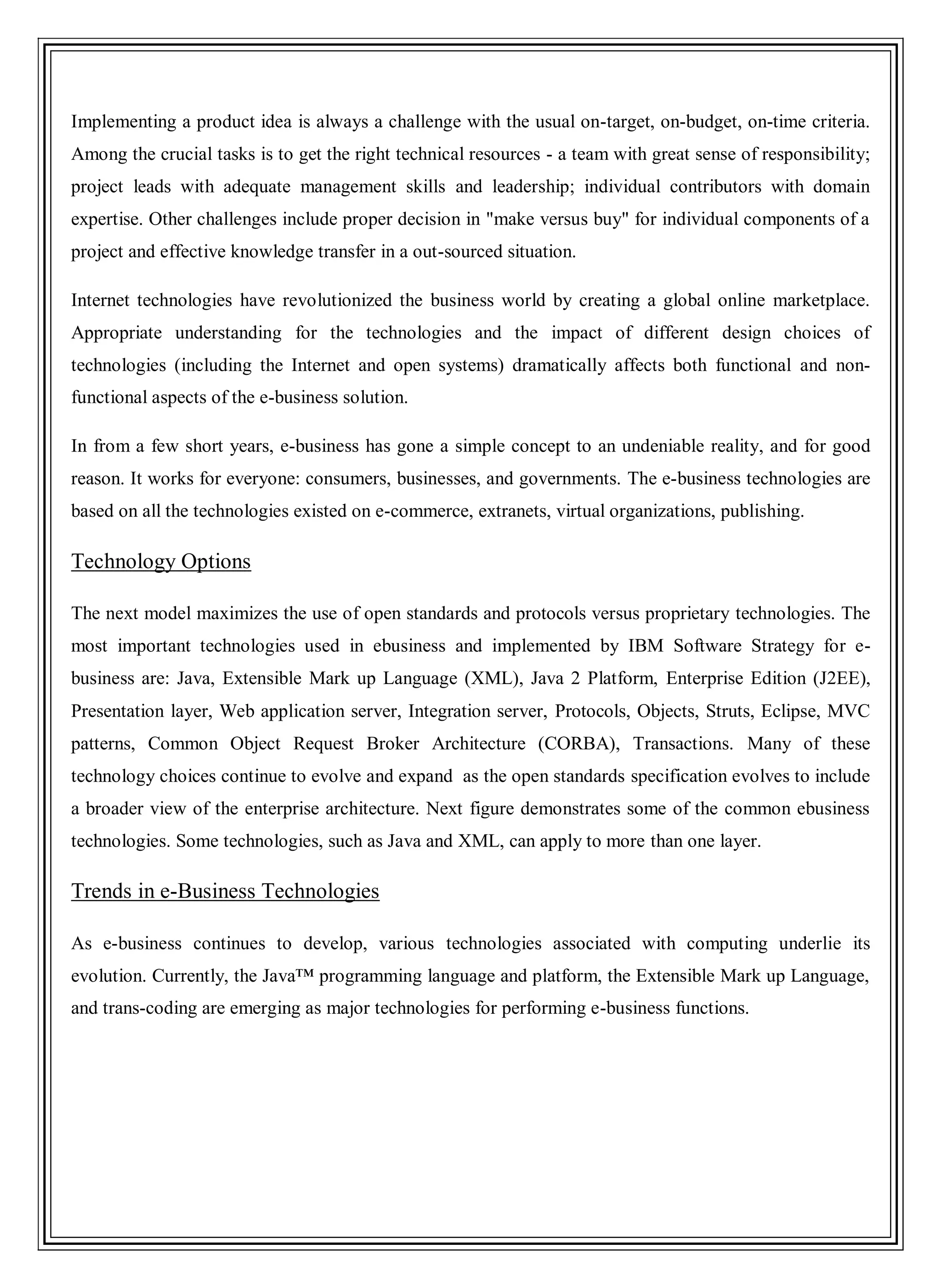 Implementing a product idea is always a challenge with the usual on-target, on-budget, on-time criteria.
Among the crucial tasks is to get the right technical resources - a team with great sense of responsibility;
project leads with adequate management skills and leadership; individual contributors with domain
expertise. Other challenges include proper decision in "make versus buy" for individual components of a
project and effective knowledge transfer in a out-sourced situation.
Internet technologies have revolutionized the business world by creating a global online marketplace.
Appropriate understanding for the technologies and the impact of different design choices of
technologies (including the Internet and open systems) dramatically affects both functional and non-
functional aspects of the e-business solution.
In from a few short years, e-business has gone a simple concept to an undeniable reality, and for good
reason. It works for everyone: consumers, businesses, and governments. The e-business technologies are
based on all the technologies existed on e-commerce, extranets, virtual organizations, publishing.
Technology Options
The next model maximizes the use of open standards and protocols versus proprietary technologies. The
most important technologies used in ebusiness and implemented by IBM Software Strategy for e-
business are: Java, Extensible Mark up Language (XML), Java 2 Platform, Enterprise Edition (J2EE),
Presentation layer, Web application server, Integration server, Protocols, Objects, Struts, Eclipse, MVC
patterns, Common Object Request Broker Architecture (CORBA), Transactions. Many of these
technology choices continue to evolve and expand as the open standards specification evolves to include
a broader view of the enterprise architecture. Next figure demonstrates some of the common ebusiness
technologies. Some technologies, such as Java and XML, can apply to more than one layer.
Trends in e-Business Technologies
As e-business continues to develop, various technologies associated with computing underlie its
evolution. Currently, the Java™ programming language and platform, the Extensible Mark up Language,
and trans-coding are emerging as major technologies for performing e-business functions.
 