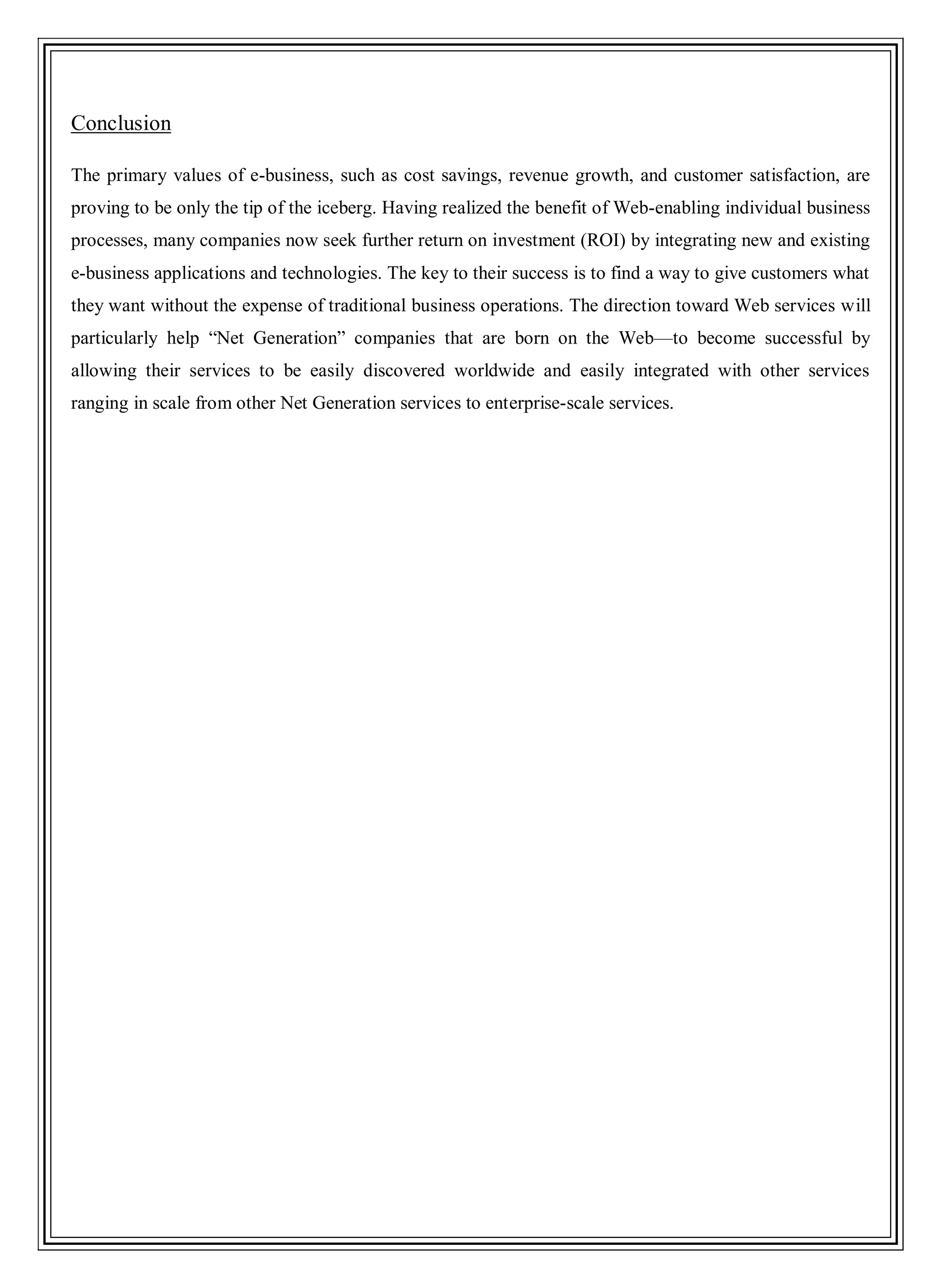 Conclusion
The primary values of e-business, such as cost savings, revenue growth, and customer satisfaction, are
proving to be only the tip of the iceberg. Having realized the benefit of Web-enabling individual business
processes, many companies now seek further return on investment (ROI) by integrating new and existing
e-business applications and technologies. The key to their success is to find a way to give customers what
they want without the expense of traditional business operations. The direction toward Web services will
particularly help ―Net Generation‖ companies that are born on the Web—to become successful by
allowing their services to be easily discovered worldwide and easily integrated with other services
ranging in scale from other Net Generation services to enterprise-scale services.
 