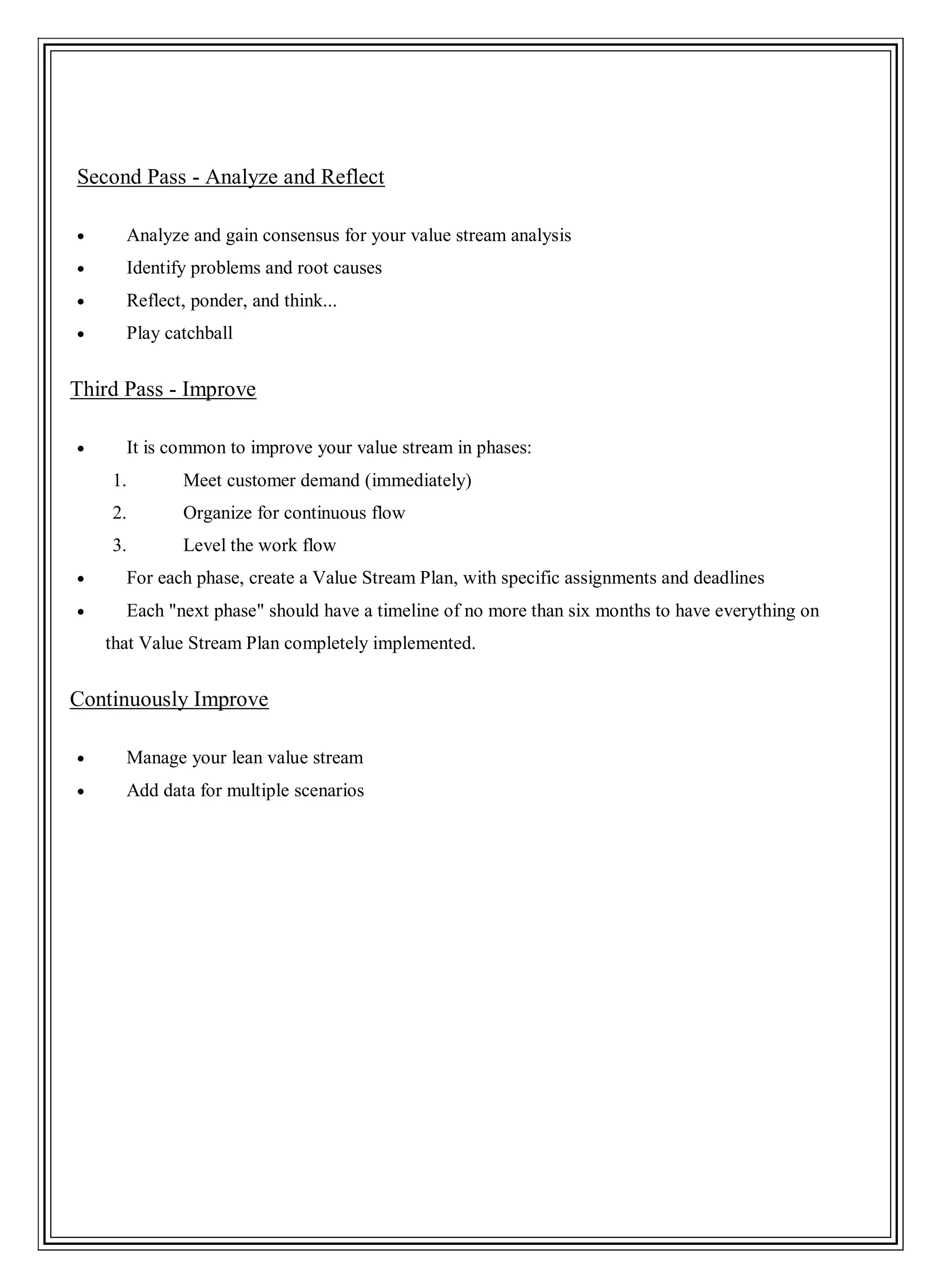 Second Pass - Analyze and Reflect
Analyze and gain consensus for your value stream analysis
Identify problems and root causes
Reflect, ponder, and think...
Play catchball
Third Pass - Improve
It is common to improve your value stream in phases:
1. Meet customer demand (immediately)
2. Organize for continuous flow
3. Level the work flow
For each phase, create a Value Stream Plan, with specific assignments and deadlines
Each "next phase" should have a timeline of no more than six months to have everything on
that Value Stream Plan completely implemented.
Continuously Improve
Manage your lean value stream
Add data for multiple scenarios
 