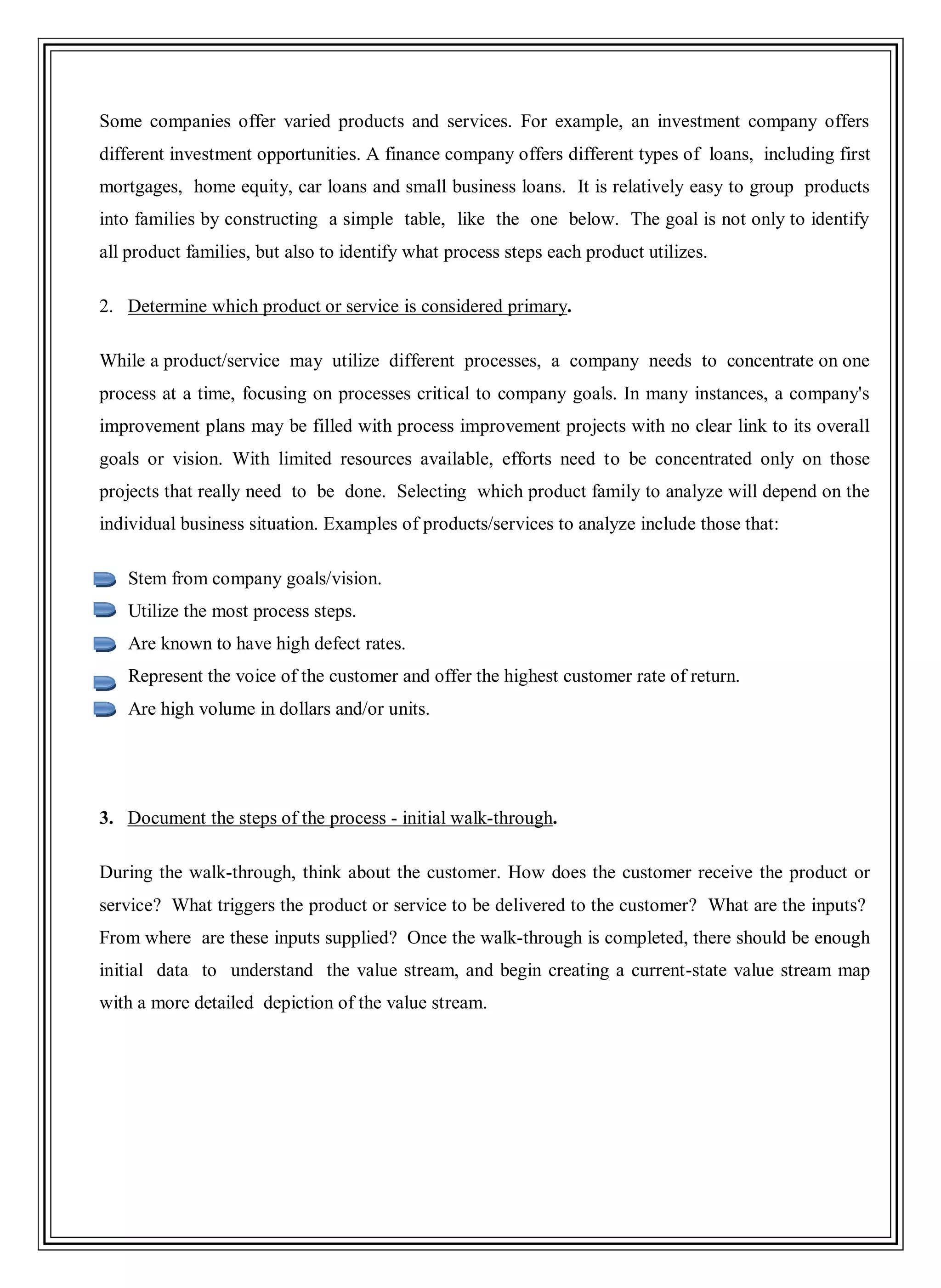 Some companies offer varied products and services. For example, an investment company offers
different investment opportunities. A finance company offers different types of loans, including first
mortgages, home equity, car loans and small business loans. It is relatively easy to group products
into families by constructing a simple table, like the one below. The goal is not only to identify
all product families, but also to identify what process steps each product utilizes.
2. Determine which product or service is considered primary.
While a product/service may utilize different processes, a company needs to concentrate on one
process at a time, focusing on processes critical to company goals. In many instances, a company's
improvement plans may be filled with process improvement projects with no clear link to its overall
goals or vision. With limited resources available, efforts need to be concentrated only on those
projects that really need to be done. Selecting which product family to analyze will depend on the
individual business situation. Examples of products/services to analyze include those that:
Stem from company goals/vision.
Utilize the most process steps.
Are known to have high defect rates.
Represent the voice of the customer and offer the highest customer rate of return.
Are high volume in dollars and/or units.
3. Document the steps of the process - initial walk-through.
During the walk-through, think about the customer. How does the customer receive the product or
service? What triggers the product or service to be delivered to the customer? What are the inputs?
From where are these inputs supplied? Once the walk-through is completed, there should be enough
initial data to understand the value stream, and begin creating a current-state value stream map
with a more detailed depiction of the value stream.
 