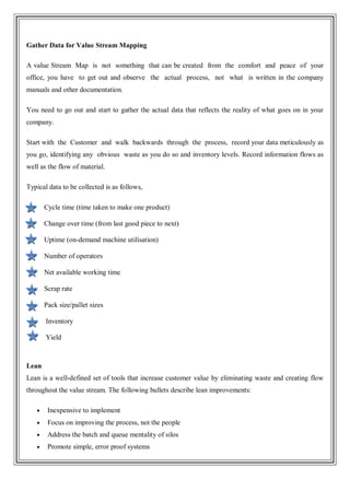 Gather Data for Value Stream Mapping
A value Stream Map is not something that can be created from the comfort and peace of your
office, you have to get out and observe the actual process, not what is written in the company
manuals and other documentation.
You need to go out and start to gather the actual data that reflects the reality of what goes on in your
company.
Start with the Customer and walk backwards through the process, record your data meticulously as
you go, identifying any obvious waste as you do so and inventory levels. Record information flows as
well as the flow of material.
Typical data to be collected is as follows,
Cycle time (time taken to make one product)
Change over time (from last good piece to next)
Uptime (on-demand machine utilisation)
Number of operators
Net available working time
Scrap rate
Pack size/pallet sizes
Inventory
Yield
Lean
Lean is a well-defined set of tools that increase customer value by eliminating waste and creating flow
throughout the value stream. The following bullets describe lean improvements:
Inexpensive to implement
Focus on improving the process, not the people
Address the batch and queue mentality of silos
Promote simple, error proof systems
 