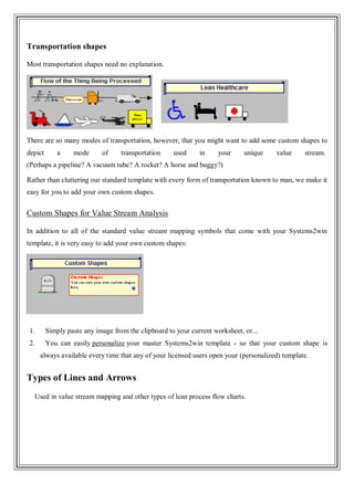 Transportation shapes
Most transportation shapes need no explanation.
There are so many modes of transportation, however, that you might want to add some custom shapes to
depict a mode of transportation used in your unique value stream.
(Perhaps a pipeline? A vacuum tube? A rocket? A horse and buggy?)
Rather than cluttering our standard template with every form of transportation known to man, we make it
easy for you to add your own custom shapes.
Custom Shapes for Value Stream Analysis
In addition to all of the standard value stream mapping symbols that come with your Systems2win
template, it is very easy to add your own custom shapes:
1. Simply paste any image from the clipboard to your current worksheet, or...
2. You can easily personalize your master Systems2win template - so that your custom shape is
always available every time that any of your licensed users open your (personalized) template.
Types of Lines and Arrows
Used in value stream mapping and other types of lean process flow charts.
 