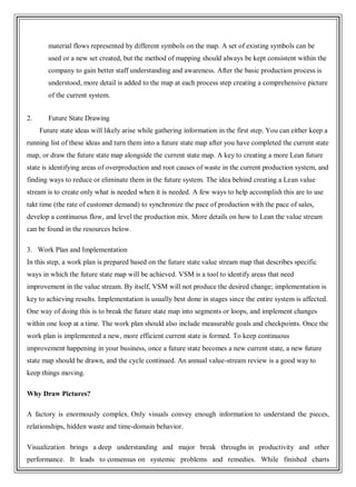 material flows represented by different symbols on the map. A set of existing symbols can be
used or a new set created, but the method of mapping should always be kept consistent within the
company to gain better staff understanding and awareness. After the basic production process is
understood, more detail is added to the map at each process step creating a comprehensive picture
of the current system.
2. Future State Drawing
Future state ideas will likely arise while gathering information in the first step. You can either keep a
running list of these ideas and turn them into a future state map after you have completed the current state
map, or draw the future state map alongside the current state map. A key to creating a more Lean future
state is identifying areas of overproduction and root causes of waste in the current production system, and
finding ways to reduce or eliminate them in the future system. The idea behind creating a Lean value
stream is to create only what is needed when it is needed. A few ways to help accomplish this are to use
takt time (the rate of customer demand) to synchronize the pace of production with the pace of sales,
develop a continuous flow, and level the production mix. More details on how to Lean the value stream
can be found in the resources below.
3. Work Plan and Implementation
In this step, a work plan is prepared based on the future state value stream map that describes specific
ways in which the future state map will be achieved. VSM is a tool to identify areas that need
improvement in the value stream. By itself, VSM will not produce the desired change; implementation is
key to achieving results. Implementation is usually best done in stages since the entire system is affected.
One way of doing this is to break the future state map into segments or loops, and implement changes
within one loop at a time. The work plan should also include measurable goals and checkpoints. Once the
work plan is implemented a new, more efficient current state is formed. To keep continuous
improvement happening in your business, once a future state becomes a new current state, a new future
state map should be drawn, and the cycle continued. An annual value-stream review is a good way to
keep things moving.
Why Draw Pictures?
A factory is enormously complex. Only visuals convey enough information to understand the pieces,
relationships, hidden waste and time-domain behavior.
Visualization brings a deep understanding and major break throughs in productivity and other
performance. It leads to consensus on systemic problems and remedies. While finished charts
 