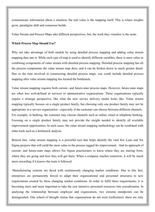 communicate information about a situation, the real value is the mapping itself. This is where insights
grow, paradigms shift and consensus builds.
Value Stream and Process Maps take different perspectives, but, the work they visualize is the same.
Which Process Map Should Use?
Why not take advantage of both models by using detailed process mapping and adding value stream
mapping data into it. While each type of map is used to identify different variables, there is more value in
combining components of value stream with detailed process mapping. Detailed process mapping has all
the process components the value stream map does, and it can be broken down in much greater detail.
Due to the time involved in constructing detailed process maps, one could include detailed process
mapping after value stream mapping has located the bottleneck.
Value stream mapping requires both current- and future-state process maps. However, future-state maps
are often less well-defined in services or administrative organizations. These organizations typically
require a strategic perspective, like what the new service delivery model looks like. Value stream
mapping typically focuses on a single product family, but choosing only one product family may not be
appropriate in a service organization - especially if the customer can choose between different channels.
For example, in banking, the customer may choose channels such as online, email or telephone banking.
Focusing on a single product family may not provide the insight needed to identify all available
improvement opportunities. In such cases, the value stream mapping methodology can be combined with
other tools such as a bottleneck analysis.
Bottom line, value stream mapping is a powerful tool that helps identify the vital few Lean and Six
Sigma projects that will yield the most value to the process tagged for improvement. And its approach of
current- and future-state maps allows Six Sigma practitioners to know where they are starting from,
where they are going and how they will get there. When a company reaches tomorrow, it will be much
more rewarding if it knows the route it followed.
Manufacturing systems are faced with continuously changing market conditions. Due to this fact,
enterprises are permanently forced to adapt their organizational and personnel structures to new
requirements created by these changing market conditions. In order to fulfil these requirements, it is
becoming more and more important to take the cost intensive personnel resources into consideration. In
analysing the relationship between employee and organization, two extreme standpoints can be
distinguished. One school of thought claims that organizations do not exist (reification): there are only
 
