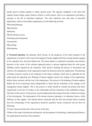 people (parts) working together to obtain specific goals. The opposite standpoint is the claim that
separate human beings cannot function without a social context, such as an organization, providing a
meaning to the life of individual employees. The most important aims and tasks of personnel
departments, realize at the modern organizations, are the following activities:
�Personnel planning,
�Recruitment,
�Selection,
�Work and task systems
�Training and development;
�Assessment;
�Rewarding;
�Participation.
2. Personnel planning The planning which focuses on the prognoses of the future demand of the
organization on workers is first step in the logging of human supplies both from among already engaged
in the enterprise how and from behind him. The frame thanks to conducted recruitment and selection
becomes in the course of the selection appeared person or persons applying about the work group,
fulfilling criteria required by the institution. After positive finishing the process of recruitment and
selection, the management of the organization makes the decisions about the employment. The planning
of human resources consists in the settlement of the future workings, which aims to undertake for the
achievement the appointed aim. Planning of human supplies answers the strategy of the organization,
defines future structure and the size of the employment. The process of the planning of human supplies
defines the level of personnel needs indispensable to frame and the realization of the strategy of the
management human supplies. This is the process in which should be consider the present and future
requirements in the face of workers in the relationship with the realization of the established strategy.
The basis of the success of this process is good employment plan arising from early worked out strategy
of the development. The datum-point of the human resources planning is to determine factors, which
influence on that supplies. The internal factors connected with the firm and external factors resulting
from the surroundings of the organization should be qualified. Factors connected with the firm are
following:
�Vision, mission and the aims of the activity of the firm;
�Plans in the range of production and logistics, the development of technology, marketing and finances;
the organizational structure of the enterprise;
 