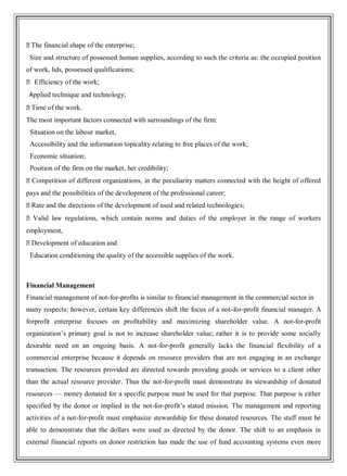 �The financial shape of the enterprise;
Size and structure of possessed human supplies, according to such the criteria as: the occupied position
of work, lids, possessed qualifications;
� Efficiency of the work;
Applied technique and technology;
�Time of the work.
The most important factors connected with surroundings of the firm:
Situation on the labour market,
Accessibility and the information topicality relating to free places of the work;
Economic situation;
Position of the firm on the market, her credibility;
�Competition of different organizations, in the peculiarity matters connected with the height of offered
pays and the possibilities of the development of the professional career;
�Rate and the directions of the development of used and related technologies;
�Valid law regulations, which contain norms and duties of the employer in the range of workers
employment,
�Development of education and
Education conditioning the quality of the accessible supplies of the work.
Financial Management
Financial management of not-for-profits is similar to financial management in the commercial sector in
many respects; however, certain key differences shift the focus of a not-for-profit financial manager. A
forprofit enterprise focuses on profitability and maximizing shareholder value. A not-for-profit
organization‘s primary goal is not to increase shareholder value; rather it is to provide some socially
desirable need on an ongoing basis. A not-for-profit generally lacks the financial flexibility of a
commercial enterprise because it depends on resource providers that are not engaging in an exchange
transaction. The resources provided are directed towards providing goods or services to a client other
than the actual resource provider. Thus the not-for-profit must demonstrate its stewardship of donated
resources — money donated for a specific purpose must be used for that purpose. That purpose is either
specified by the donor or implied in the not-for-profit‘s stated mission. The management and reporting
activities of a not-for-profit must emphasize stewardship for these donated resources. The staff must be
able to demonstrate that the dollars were used as directed by the donor. The shift to an emphasis in
external financial reports on donor restriction has made the use of fund accounting systems even more
 