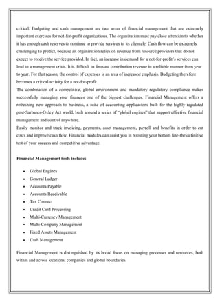 critical. Budgeting and cash management are two areas of financial management that are extremely
important exercises for not-for-profit organizations. The organization must pay close attention to whether
it has enough cash reserves to continue to provide services to its clientele. Cash flow can be extremely
challenging to predict, because an organization relies on revenue from resource providers that do not
expect to receive the service provided. In fact, an increase in demand for a not-for-profit‘s services can
lead to a management crisis. It is difficult to forecast contribution revenue in a reliable manner from year
to year. For that reason, the control of expenses is an area of increased emphasis. Budgeting therefore
becomes a critical activity for a not-for-profit.
The combination of a competitive, global environment and mandatory regulatory compliance makes
successfully managing your finances one of the biggest challenges. Financial Management offers a
refreshing new approach to business, a suite of accounting applications built for the highly regulated
post-Sarbanes-Oxley Act world, built around a series of ―global engines‖ that support effective financial
management and control anywhere.
Easily monitor and track invoicing, payments, asset management, payroll and benefits in order to cut
costs and improve cash flow. Financial modules can assist you in boosting your bottom line-the definitive
test of your success and competitive advantage.
Financial Management tools include:
Global Engines
General Ledger
Accounts Payable
Accounts Receivable
Tax Connect
Credit Card Processing
Multi-Currency Management
Multi-Company Management
Fixed Assets Management
Cash Management
Financial Management is distinguished by its broad focus on managing processes and resources, both
within and across locations, companies and global boundaries.
 