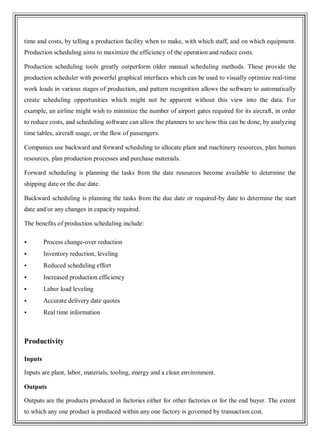time and costs, by telling a production facility when to make, with which staff, and on which equipment.
Production scheduling aims to maximize the efficiency of the operation and reduce costs.
Production scheduling tools greatly outperform older manual scheduling methods. These provide the
production scheduler with powerful graphical interfaces which can be used to visually optimize real-time
work loads in various stages of production, and pattern recognition allows the software to automatically
create scheduling opportunities which might not be apparent without this view into the data. For
example, an airline might wish to minimize the number of airport gates required for its aircraft, in order
to reduce costs, and scheduling software can allow the planners to see how this can be done, by analyzing
time tables, aircraft usage, or the flow of passengers.
Companies use backward and forward scheduling to allocate plant and machinery resources, plan human
resources, plan production processes and purchase materials.
Forward scheduling is planning the tasks from the date resources become available to determine the
shipping date or the due date.
Backward scheduling is planning the tasks from the due date or required-by date to determine the start
date and/or any changes in capacity required.
The benefits of production scheduling include:
 Process change-over reduction
 Inventory reduction, leveling
 Reduced scheduling effort
 Increased production efficiency
 Labor load leveling
 Accurate delivery date quotes
 Real time information
Productivity
Inputs
Inputs are plant, labor, materials, tooling, energy and a clean environment.
Outputs
Outputs are the products produced in factories either for other factories or for the end buyer. The extent
to which any one product is produced within any one factory is governed by transaction cost.
 