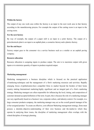 Within the factory
The output of any one work area within the factory is an input to the next work area in that factory
according to the manufacturing process. For example the output of the cutting room is an input to the
sewing room.
For the next factory
By way of example, the output of a paper mill is an input to a print factory. The output of a
petrochemicals plant is an input to an asphalt plant, a cosmetics factory and a plastics factory.
For the end buyer
Factory output goes to the consumer via a service business such as a retailer or an asphalt paving
company.
Resource allocation
Resource allocation is assigning inputs to produce output. The aim is to maximize output with given
inputs or to minimize quantity of inputs to produce required output.
Marketing management
Marketing management is a business discipline which is focused on the practical application
of marketing techniques and the management of a firm's marketing resources and activities. Rapidly
emerging forces of globalization have compelled firms to market beyond the borders of their home
country making International marketing highly significant and an integral part of a firm's marketing
strategy. Marketing managers are often responsible for influencing the level, timing, and composition of
customer demand accepted definition of the term. In part, this is because the role of a marketing manager
can vary significantly based on a business' size, corporate culture, and industry context. For example, in a
large consumer products company, the marketing manager may act as the overall general manager of his
or her assigned product To create an effective, cost-efficient Marketing management strategy, firms must
possess a detailed, objective understanding of their own business and the market in which they
operate. In analyzing these issues, the discipline of marketing management often overlaps with the
related discipline of strategic planning.
 