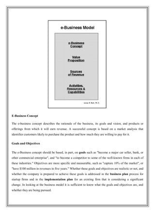 E-Business Concept
The e-business concept describes the rationale of the business, its goals and vision, and products or
offerings from which it will earn revenue. A successful concept is based on a market analysis that
identifies customers likely to purchase the product and how much they are willing to pay for it.
Goals and Objectives
The e-Business concept should be based, in part, on goals such as "become a major car seller, bank, or
other commercial enterprise", and "to become a competitor to some of the well-known firms in each of
these industries." Objectives are more specific and measurable, such as "capture 10% of the market", or
"have $100 million in revenues in five years." Whether these goals and objectives are realistic or not, and
whether the company is prepared to achieve these goals is addressed in the business plan process for
startup firms and in the implementation plan for an existing firm that is considering a significant
change. In looking at the business model it is sufficient to know what the goals and objectives are, and
whether they are being pursued.
 