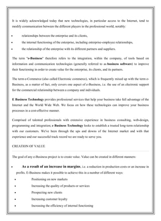 It is widely acknowledged today that new technologies, in particular access to the Internet, tend to
modify communication between the different players in the professional world, notably:
relationships between the enterprise and its clients,
the internal functioning of the enterprise, including enterprise-employee relationships,
the relationship of the enterprise with its different partners and suppliers.
The term "e-Business" therefore refers to the integration, within the company, of tools based on
information and communication technologies (generally referred to as business software) to improve
their functioning in order to create value for the enterprise, its clients, and its partners.
The term e-Commerce (also called Electronic commerce), which is frequently mixed up with the term e-
Business, as a matter of fact, only covers one aspect of e-Business, i.e. the use of an electronic support
for the commercial relationship between a company and individuals.
E Business Technology provides professional services that help your business take full advantage of the
Internet and the World Wide Web. We focus on how these technologies can improve your business
processes in a cost-effective manner.
Comprised of talented professionals with extensive experience in business consulting, web-design,
programming and integration; e Business Technology looks to establish a trusted long-term relationship
with our customers. We've been through the ups and downs of the Internet market and with that
experience and our successful track record we are ready to serve you.
CREATION OF VALUE
The goal of any e-Business project is to create value. Value can be created in different manners:
As a result of an increase in margins, i.e. a reduction in production costs or an increase in
profits. E-Business makes it possible to achieve this in a number of different ways:
Positioning on new markets
Increasing the quality of products or services
Prospecting new clients
Increasing customer loyalty
Increasing the efficiency of internal functioning
 