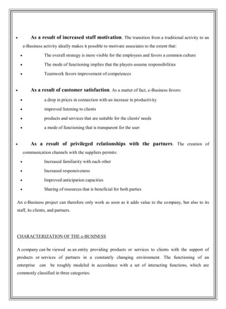 As a result of increased staff motivation. The transition from a traditional activity to an
e-Business activity ideally makes it possible to motivate associates to the extent that:
The overall strategy is more visible for the employees and favors a common culture
The mode of functioning implies that the players assume responsibilities
Teamwork favors improvement of competences
As a result of customer satisfaction. As a matter of fact, e-Business favors:
a drop in prices in connection with an increase in productivity
improved listening to clients
products and services that are suitable for the clients' needs
a mode of functioning that is transparent for the user
As a result of privileged relationships with the partners. The creation of
communication channels with the suppliers permits:
Increased familiarity with each other
Increased responsiveness
Improved anticipation capacities
Sharing of resources that is beneficial for both parties
An e-Business project can therefore only work as soon as it adds value to the company, but also to its
staff, its clients, and partners.
CHARACTERIZATION OF THE e-BUSINESS
A company can be viewed as an entity providing products or services to clients with the support of
products or services of partners in a constantly changing environment. The functioning of an
enterprise can be roughly modeled in accordance with a set of interacting functions, which are
commonly classified in three categories:
 