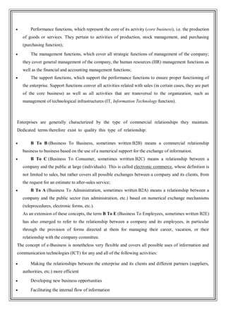 Performance functions, which represent the core of its activity (core business), i.e. the production
of goods or services. They pertain to activities of production, stock management, and purchasing
(purchasing function);
The management functions, which cover all strategic functions of management of the company;
they cover general management of the company, the human resources (HR) management functions as
well as the financial and accounting management functions;
The support functions, which support the performance functions to ensure proper functioning of
the enterprise. Support functions conver all activities related with sales (in certain cases, they are part
of the core business) as well as all activities that are transversal to the organization, such as
management of technological infrastructures (IT, Information Technology function).
Enterprises are generally characterized by the type of commercial relationships they maintain.
Dedicated terms therefore exist to quality this type of relationship:
B To B (Business To Business, sometimes written B2B) means a commercial relationship
business to business based on the use of a numerical support for the exchange of information.
B To C (Business To Consumer, sometimes wrritten B2C) means a relationship between a
company and the public at large (individuals). This is called electronic commerce, whose definition is
not limited to sales, but rather covers all possible exchanges between a company and its clients, from
the request for an estimate to after-sales service;
B To A (Business To Administration, sometimes written B2A) means a relationship between a
company and the public sector (tax administration, etc.) based on numerical exchange mechanisms
(teleprocedures, electronic forms, etc.).
As an extension of these concepts, the term B To E (Business To Employees, sometimes written B2E)
has also emerged to refer to the relationship between a company and its employees, in particular
through the provision of forms directed at them for managing their career, vacation, or their
relationship with the company committee.
The concept of e-Business is nonetheless very flexible and covers all possible uses of information and
communication technologies (ICT) for any and all of the following activities:
Making the relationships between the enterprise and its clients and different partners (suppliers,
authorities, etc.) more efficient
Developing new business opportunities
Facilitating the internal flow of information
 