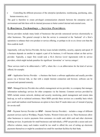 Controlling the different processes of the enterprise (production, warehousing, purchasing, sales,
human resources, etc.)
The goal is therefore to create privileged communication channels between the enterprise and its
environment and link them with its internal processes to better control internal and external costs.
E -B us i ne s s T e c hn o l o g y - Se r v i c e P r o v i de r s
Service providers include many kinds of businesses that provide outsourced services electronically to
other businesses. The general concept is that the service is connected at the ‗backend‘ of a firm‘s
operations to enhance their own product or service offering, or perhaps to do so at a lower cost than the
firm could do itself.
Importantly, with any Service Provider, the key issues include reliability, security, capacity and speed. If
a business depends on another to support a part of its business, it will become reliant on that service
provider. Typically, a major firm would seek a SLA (Service Level Agreement) with its service
providers, which might include penalties for significant ‗downtime‘ or ‗service outages‘.
These services tend to be abbreviated a ‗xSP‘s, where the x is an abbreviation for the kind of service
offered, for example:
ASP - Application Service Provider – a business that hosts a software application and usually provides
access via a browser link, so that with a simple Internet connection and browser, software can be
accessed and operated remotely.
MSP - Managed Service Provider also called a management service provider, is a company that manages
information technology services for other companies via the Internet. Common services provided by
MSPs include remote network, desktop and security monitoring, patch management and remote data
back-up, as well as technical assistance. Most MSPs provide these services on a monthly basis which
give small and medium sized businesses an option to have their IT needs taken care of instead of paying
for on-site staff.
PSP - Payment Service Provider (or IPSP – Internet Service Provider) – includes a range of different
payment services such as Worldpay, Paypal, Nochex, Western Union and so on. These businesses allow
other businesses to receive payments from customers via credit card, debit card and other electronic
banking services. In particular for small businesses and individuals, a PSP can provide a secure and cost-
effective solution; many such traders would be too small to afford the cost of setting up electronic
payments themselves or might be considered too small for merchant facilities by their bank.
 