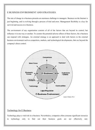 E BUSINESS ENVIRONMENT AND STRATEGIES
The rate of change in e-business presents an enormous challenge to managers. Business on the Internet is
just beginning, and is evolving through a process of trial and error. Management flexibility is a key for
survival and success in e-business.
The environment of any organization consists of all of the factors that are beyond its control, but
influence it in one way or another. To counter the potential adverse affects of these factors, the e-business
can respond with strategies. An external strategy is an approach to deal with factors in the external
business environment such as competitors, markets, and technological developments, that are beyond the
company's direct control.
Technology for E Business
Technology plays a vital role in e-business. Nevertheless, companies often consume significant resources
in technology only to find out their business goals are not effectively met.
 